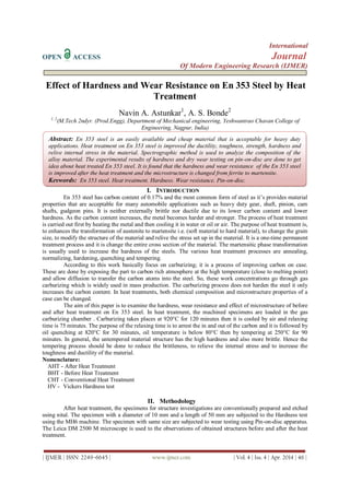 International
OPEN ACCESS Journal
Of Modern Engineering Research (IJMER)
| IJMER | ISSN: 2249–6645 | www.ijmer.com | Vol. 4 | Iss. 4 | Apr. 2014 | 46 |
Effect of Hardness and Wear Resistance on En 353 Steel by Heat
Treatment
Navin A. Astunkar1
, A. S. Bonde2
1, 2
(M.Tech 2ndyr. (Prod.Engg), Department of Mechanical engineering, Yeshwantrao Chavan College of
Engineering, Nagpur, India)
I. INTRODUCTION
En 353 steel has carbon content of 0.17% and the most common form of steel as it’s provides material
properties that are acceptable for many automobile applications such as heavy duty gear, shaft, pinion, cam
shafts, gudgeon pins. It is neither externally brittle nor ductile due to its lower carbon content and lower
hardness. As the carbon content increases, the metal becomes harder and stronger. The process of heat treatment
is carried out first by heating the metal and then cooling it in water or oil or air. The purpose of heat treatment is,
to enhances the transformation of austenite to martensite i.e. (soft material to hard material), to change the grain
size, to modify the structure of the material and relive the stress set up in the material. It is a one-time permanent
treatment process and it is change the entire cross section of the material. The martensitic phase transformation
is usually used to increase the hardness of the steels. The various heat treatment processes are annealing,
normalizing, hardening, quenching and tempering.
According to this work basically focus on carburizing; it is a process of improving carbon on case.
These are done by exposing the part to carbon rich atmosphere at the high temperature (close to melting point)
and allow diffusion to transfer the carbon atoms into the steel. So, these work concentrations go through gas
carburizing which is widely used in mass production. The carburizing process does not harden the steel it only
increases the carbon content. In heat treatments, both chemical composition and microstructure properties of a
case can be changed.
The aim of this paper is to examine the hardness, wear resistance and effect of microstructure of before
and after heat treatment on En 353 steel. In heat treatment, the machined specimens are loaded in the gas
carburizing chamber . Carburizing takes places at 920°C for 120 minutes then it is cooled by air and relaxing
time is 75 minutes. The purpose of the relaxing time is to arrest the in and out of the carbon and it is followed by
oil quenching at 820°C for 30 minutes, oil temperature is below 80°C then by tempering at 250°C for 90
minutes. In general, the untempered material structure has the high hardness and also more brittle. Hence the
tempering process should be done to reduce the brittleness, to relieve the internal stress and to increase the
toughness and ductility of the material.
Nomenclature:
AHT - After Heat Treatment
BHT - Before Heat Treatment
CHT - Conventional Heat Treatment
HV - Vickers Hardness test
II. Methodology
After heat treatment, the specimens for structure investigations are conventionally prepared and etched
using nital. The specimen with a diameter of 10 mm and a length of 50 mm are subjected to the Hardness test
using the MH6 machine. The specimen with same size are subjected to wear testing using Pin-on-disc apparatus.
The Leica DM 2500 M microscope is used to the observations of obtained structures before and after the heat
treatment.
Abstract: En 353 steel is an easily available and cheap material that is acceptable for heavy duty
applications. Heat treatment on En 353 steel is improved the ductility, toughness, strength, hardness and
relive internal stress in the material. Spectrographic method is used to analyze the composition of the
alloy material. The experimental results of hardness and dry wear testing on pin-on-disc are done to get
idea about heat treated En 353 steel. It is found that the hardness and wear resistance of the En 353 steel
is improved after the heat treatment and the microstructure is changed from ferrite to martensite.
Keywords: En 353 steel, Heat treatment, Hardness, Wear resistance, Pin-on-disc.
 
