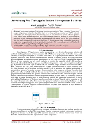 International
OPEN ACCESS Journal
Of Modern Engineering Research (IJMER)
| IJMER | ISSN: 2249–6645 | www.ijmer.com | Vol. 4 | Iss. 4 | Apr. 2014 | 50 |
Accelerating Real Time Applications on Heterogeneous Platforms
Vivek Vanpariya1
, Prof. S. Ramani2
1, 2
(SCSE, VIT University, Vellore, India)
I. INTRODUCTION
General purpose CPU performance scaling has opened up a new direction for computer scientist and
architect. Scaling performance of new generation GP-CPU has not as predicted by Gordon moor. After
observing it closely the throughput for sequential code in GP-CPU is getting fluctuated between subsequent
processor generations. This problem has motivated the scientist to innovate the high performance and cost
effective hardware. As a solution computer scientist comes up with a low level GP-GPU core which has features
like out of order execution and lack branch prediction to optimize the sequential code [1]. Khronos has a
framework and standard set for heterogeneous parallel computing on cross-vendor and cross-platform hardware
[7]. It provides an abstraction layer via which code can scale from simple embedded microcontrollers to GP-
CPU’s from Intel and AMD, up to massively-parallel GP-GPU hardware pipelines, all without modifying code
[8]. Most important task of graphical processing unit (GPU) is to accelerate the graphical applications. It
contains large amount of streaming processors for commutations when compared to Central Processing Unit
(CPU). Also GPU have high-bandwidth for data transfer. Graphics processing unit’s hasty increase in both
programmability and capability has spawned a researcher’s community that has effectively mapped a broad
range of computationally demanding, complex problems to the GPU. In other words GPU computing is using it
as to boost up central processing units for general-purpose scientific and engineering computations. It can be
achieved by offloading some of the intensive and overwhelming portions of the code and the remaining part of
the code will remain in the CPU. From user’s view point, the application run more rapidly because of the
extremely parallel processing power of the general purpose unit to boost performance which is well- known as
“heterogeneous” or “hybrid” computing. Some critical factors like power, cost, bandwidth on which we have to
focus when we working on GPU.
Figure 1: CPU vs. GPU
II. GPU ARCHITECTURE
Graphics processing units will be able to process independent fragments and vertices, but also can
process many of them in parallel. This comes handy when the programmer needs to process many vertices or
fragments in the same way. In this logic, GPUs are stream processors also called as stream at once. Stream can
be said as collection of records that requires similar kind of computation.
Abstract: In this paper we describe about the novel implementations of depth estimation from a stereo
images using feature extraction algorithms that run on the graphics processing unit (GPU) which is
suitable for real time applications like analyzing video in real-time vision systems. Modern graphics
cards contain large number of parallel processors and high-bandwidth memory for accelerating the
processing of data computation operations. In this paper we give general idea of how to accelerate the
real time application using heterogeneous platforms. We have proposed to use some added resources to
grasp more computationally involved optimization methods. This proposed approach will indirectly
accelerate a database by producing better plan quality.
Index Terms: Graphics processing unit (GPU), depth estimation, and video analysis.
 