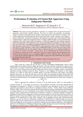 International
OPEN ACCESS Journal
Of Modern Engineering Research (IJMER)
| IJMER | ISSN: 2249–6645 | www.ijmer.com | Vol. 4 | Iss. 4 | Apr. 2014 | 1 |
Performance Evaluation of Friction Belt Apparatus Using
Indigenous Materials
Durowoju M.O1
, Sangotayo E. O2
, Orowole I. A3
1, 2, 3
(Department of Mechanical Engineering, LAUTECH, Ogbomoso-Nigeria)
I. Introduction and Concept
Man’s quest for a better life has led him to various technological breakthroughs. Some of these
breakthroughs are recorded in machine design, particularly in the area of power transmission in engines. Power
transmission is a function of belt tension. Fatigue, more so than abrasion, is the culprit for most belt problems,
due to stress from rolling around the pulleys. High belt tension, excessive slippage, adverse environmental
conditions and belt overloads caused by shock, Vibration or belt slapping, all contribute to belt fatigue.
(Attaway et al 1999). In some cases in machine design, in the past, belt tension with respect to the pulley
diameter and surface on which the belt moves were not taken into cognizance therefore slip occurred and
therefore maximum power transmission could not be achieved. Belt tension should be adjusted to belt type, size,
and speed and pulley diameter. The equation that describes the relationship between tension ratio and angle of
wrap is given as:  

 21ln TT

Where µ describes the coefficient of friction, T1 is the initial tension, while T2 is that required to
overcome friction, is the angle of wrap and µ is the coefficient of friction. It has been reported that for
technological development in Nigeria to succeed, development and manufacture of most of the needed
equipment and machines must be based on indigenous designs. (Charles – Owaba, 2009; Ismaila, 2008 and
Akintayo, 2009). These will ensure conservation of foreign exchange earnings, maintainability and affordability
to average Nigerians. In view of importance of the control of the friction between belts and pulley at various
angles of wrap, to optimum power transmission of machine in Nigeria, it is therefore pertinent to explain the
possibility of constructing an equipment to measure the tension require to overcome the coefficient of friction of
different angels of wrap, using different types of belt such as Flat belt and V-belt. With the availability of this
apparatus in the laboratories on large scales, Engineer will be equipped with the right information before
lunching to go into the field of construction as properties of different belt at different angles of wrap with
respect to apply tension would be known. This project present the performance evaluation of locally produced
friction belt apparatus for the purpose of laboratory teaching aids and industrial application using indigenous
materials in the Department of Mechanical Engineering, Ladoke Akintola university of technology, Ogbomoso.
The apparatus was tested using two different belts viz: flat belt and V-belt.
Abstract: This project presents performance evaluation of a designed and constructed friction belt
apparatus, using locally available materials. The aim is to explore the possibility of producing
cheaper alternative testing apparatus for quality control laboratories and institutions in Nigeria. The
locally produced friction belt apparatus has the main body frame ; pulley ; bearing ; stud ; hangers ;
masses; Tommy bar ; and belts as components. The apparatus was tested with V-belt and flat belt with
constant load as T1 (kg) and varying load masses as T2(kg) at different angles of wrap and thereafter
compared with results using similar procedures on fabricated apparatus and standard imported
friction belt apparatus. The comparisons were done, using graphical presentation to study the trend
and t-Test was used to investigate the significant difference in the results. t-Test shows that, for flat
belt experiment, t-Stat value (1.378189195303) is lesser than the critical value (2.17898812792408)
and also for V-belt experiment, t-Stat value (1.06852895427649) is lesser than the critical value
(2.17881279240828), for two tail analysis. These confirmed that there is no significant difference
between the two results. (t-stat value < critical value). It was established that the result of the friction
belt apparatus obtained for all the experiments carried out using standard imported apparatus and
locally produced apparatus have no significant difference at 95% confidence limit. The production
cost of the locally produced apparatus is N33,520.00k, as against the sum of $960.00 for the purchase
of standard imported apparatus.
Keywords: Friction, belt, performance evaluation, Analysis of variance and t-test.
 
