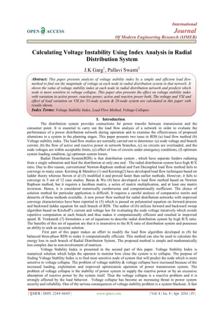 International
OPEN ACCESS Journal
Of Modern Engineering Research (IJMER)
| IJMER | ISSN: 2249–6645 | www.ijmer.com | Vol. 4 | Iss. 4 | Apr. 2014 | 15 |
Calculating Voltage Instability Using Index Analysis in Radial
Distribution System
J.K Garg1
, Pallavi Swami2
I. Introduction
The distribution system provides connections for power transfer between transmission and the
consumer point. It is essential to carry out the load flow analysis of a network in order to evaluate the
performance of a power distribution network during operation and to examine the effectiveness of proposed
alterations to a system in the planning stages. This paper presents two issue in RDS (a) load flow method (b)
Voltage stability index. The load flow studies are normally carried out to determine: (a) node voltage and branch
current, (b) the flow of active and reactive power in network branches, (c) no circuits are overloaded, and the
node voltages are within acceptable limits, (e) effect of loss of circuits under emergency conditions, (f) optimum
system loading condition, (g) optimum system losses.
Radial Distribution System(RDS) is that distribution system , which have separate feeders radiating
from a single substation and feed the distribution at only one end . The radial distribution system have high R/X
ratio. Due to this reason, conventional Newton-Raphson method and Fast Decoupled load flow method fails to
converge in many cases. Kersting & Mendive (1) and Kersting(2) have developed load flow techniques based on
ladder theory whereas Steven et al (3) modified it and proved faster than earlier methods. However, it fails to
converge in 5 out of 12 case studies. Baran & Wu (4) have developed a load flow method based on Newton
Raphson method, but it requires a Jacobian matrix, a series of matrix multiplication, and at least one matrix
inversion. Hence, it is considered numerically cumbersome and computationally inefficient. The choice of
solution method for particular application is difficult. It requires a careful analysis of comparative merits and
demerits of those methods available. A new power flow method for radial distribution networks with improved
converge characteristics have been reported in (5) which is passed on polynomial equation on forward process
and backward ladder equation for each branch of RDS. The author of (6) utilizes forward and backward sweep
algorithm based on Kirchoff’s current and voltage law for evaluating the node voltage iteratively which avoids
repetitive computation at each branch and thus makes it computationally efficient and resulted in improved
speed. B. Venkatesh (7) formulates a set of equations to describe radial distribution system by high R/X ratio.
The benefits of this set of equation are that it is insensitive to the R/X ratio of distribution system and possesses
an ability to seek an accurate solution.
First part of this paper makes an effort to modify the load flow algorithm developed in (8) for
balanced three-phase RDS to make it computationally efficient. This method can also be used to calculate the
energy loss in each branch of Radial Distribution System. The proposed method is simple and mathematically
less complex due to non-involvement of matrices.
Voltage Stability Index is presented in the second part of this paper. Voltage Stability Index is
numerical solution which helps the operator to monitor how close the system is to collapse. The purpose of
finding Voltage Stability Index is to find most sensitive node of system that will predict the node which is more
sensitive to voltage collapse. The problem of voltage stability & voltage collapse have increased because of the
increased loading, exploitation and improved optimization operation of power transmission system. The
problem of voltage collapse is the inability of power system to supply the reactive power or by an excessive
absorption of reactive power by the system itself. Thus the voltage collapse is a reactive problem and it is
strongly affected by the load behavior. Voltage collapse has become an increasing threat to power system
security and reliability. One of the serious consequences of voltage stability problem is a system blackout. A fast
Abstract: This paper presents analysis of voltage stability index by a simple and efficient load flow
method to find out the magnitude of voltage at each node in radial distribution system in that network. It
shows the value of voltage stability index at each node in radial distribution network and predicts which
node is more sensitive to voltage collapse. This paper also presents the effect on voltage stability index
with variation in active power, reactive power, active and reactive power both. The voltage and VSI and
effect of load variation on VSI for 33-node system & 28-node system are calculated in this paper with
results shown.
Index Terms: Voltage Stability Index, Load Flow Method, Voltage Collapse.
 