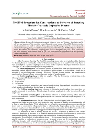 International
OPEN ACCESS Journal
Of Modern Engineering Research (IJMER)
| IJMER | ISSN: 2249–6645 | www.ijmer.com | Vol. 4 | Iss. 4 | Apr. 2014 | 27 |
Modified Procedure for Construction and Selection of Sampling
Plans for Variable Inspection Scheme
V. Satish Kumar1
, M. V. Ramanaiah2
, Sk. Khadar Babu3
1, 2
(Research Scholar, Professor, Department of Statistics, Sri Venkateswara University, Tirupati-
517502, India)
3
(Asst.Prof(Sr), SAS,VIT University, Vellore, Tamil Nadu, India)
I. Introduction
A Lot Acceptance Sampling Plan (LASP) is a sampling scheme and a set of rules for making decisions.
The decision, based on counting the number of defects in a sample, can be to accept the lot, reject the lot or
even, for multiple or sequential sampling schemes, to take another sample and then repeat the decision process.
These types of Lot Acceptance Sampling Plans are given below.
In Single sampling plans, one sample is selected at random from a lot and disposition of the lot is
determined from the resulting information. These plans are usually denoted as (n,c) plans for a sample size n,
where the lot is rejected if there are more than c defectives. These are the most common ( and easiest) plans to
use although not the most efficient in terms of average number of samples needed.
In Double sampling plans, we take two samples. After the first sample is tested, there are the
following three possible decisions about the lot.
a. Accept the lot
b. Reject the lot
c. No decision
If the conclusion is „no decision‟, and a second sample is taken, the procedure is to combine the results
of both samples and make a final decision based on that of defects.
The Multiple sampling plan is an extension of the double sampling plans where more than two
samples are needed for conclusion. The advantage of multiple sampling is to realise inspection of smaller
sample sizes.
The Sequential sampling plans is the ultimate extension of multiple sampling where items are
selected from a lot one at a time and after inspection of each item a decision is made to accept or reject the lot or
select another unit.
The Skip lot sampling means that only a fraction of the submitted lots are inspected.
Making a final choice between various types of sampling plans is a matter of deciding how much sampling will
be done on a day-by-day basis. While selecting the type of various acceptance plans one must consider the
factors such as administrative efficiency, the type of information by the procedure, and the impact of the
procedure may have on the material flow in the manufacturing organization. In the following sections the
methods to design single and double sampling plans and their interpretations are discussed in detail.
The Inspection of items is broadly divided into two viz., Inspection by Attributes and Variable
Inspection. Inspection by Attributes is an inspection whereby certain characteristics of units of products are
inspected and classified simply as conforming or non-conforming to the specified requirements.
manufacturing firm will admit to make defective items. In Acceptance Sampling by Attributes, each item
tested is classified as conforming or non-conforming. A sample is taken and if it contains too many non-
conforming items, the batch is rejected, otherwise it is accepted. Here, items used to be classified as defective
or non-defective but these days no self respecting Variable Inspection or Continuous sampling inspection is the
Abstract: Linear Trend is Technique to generate the values for observerd frequency distribution and it
will give the accuracy of the smoothing obtained depends on the number of available data sets. In this
article ,an attempt was made to estimate the modified liner trend value generator for construction and
selection of sampling plans for variable inspection scheme indexed through the MAAOQ over the Liner
Trend .We compare the constructed sampling plans indexed through MAAOQ over Linear Trend with
the basic sampling plans indexed with AOQL. And also obtain the performance of the operating
characteristic curves.
Key Words: Sampling inspection plans, AOQL,MAAOQ etc.
 