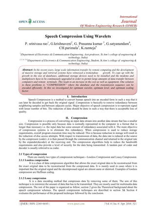 International
OPEN ACCESS Journal
Of Modern Engineering Research (IJMER)
| IJMER | ISSN: 2249–6645 | www.ijmer.com | Vol. 4 | Iss. 4 | Apr. 2014 | 32 |
Speech Compression Using Wavelets
P. srinivasa rao1
, G.krishnaveni2
, G. Prasanna kumar 3
, G.satyanandam4
,
CH.parimala5
, K.ramteja6
1
(Department of Electronics & Communication Engineering, Asst.professor, St.Ann’s college of engineering &
technology, India)
2, 3, 4, 5, 6
(Department of Electronics & Communication Engineering ,Student, St.Ann’s college of engineering &
technology, India)
I. Introduction
Speech Compression is a method to convert human speech into an encoded form in such a way that it
can later be decoded to get back the original signal .Compression is basically to remove redundancy between
neighboring samples and between adjacent cycles. Major objective of speech compression is to represent signal
with lesser number of bits. The reduction of data should be done in such a way that there is acceptable loss of
quality.
II. Compression
Compression is a process of converting an input data stream into another data stream that has a smaller
size. Compression is possible only because data is normally represented in the computer in a format that is
longer than necessary i.e. the input data has some amount of redundancy associated with it. The main objective
of compression systems is to eliminate this redundancy. When compression is used to reduce storage
requirements, overall program execution time may be reduced. This is because reduction in storage will result in
the reduction of disc access attempts. With respect to transmission of data, the data rate is reduced at the source
by the compressor (coder) ,it is then passed through the communication channel and returned to the original rate
by the expander(decoder) at the receiving end. The compression algorithms help to reduce the bandwidth
requirements and also provide a level of security for the data being transmitted. A tandem pair of coder and
decoder is usually referred to as codec.
2.1 Types of compression
There are mainly two types of compression techniques - Lossless Compression and Lousy Compression.
2.1.1 Lossless compression
It is a class of data compression algorithm that allows the exact original data to be reconstructed from
the exact original data to be reconstructed from the compressed data. It is mainly used in cases where it is
important that the original signal and the decompressed signal are almost same or identical. Examples of lossless
compression are Huffman coding.
2.1.2 Lousy compression
It is a data encoding method that compresses data by removing some of them. The aim of this
technique is to minimize the amount of data that has to be transmitted. They are mostly used for multimedia data
compression. The rest of the paper is organized as follow; section 2 gives the Theoretical background about the
speech compression schemes. The speech compression techniques are described in section 3& Section 4
evaluates the performance of the proposed technique followed by the conclusion.
Abstract: In the recent years, large scale information transfer by remote computing and the development
of massive storage and retrieval systems have witnessed a tremendous growth. To cope up with the
growth in the size of databases, additional storage devices need to be installed and the modems and
multiplexers have to be continuously upgraded in order to permit large amounts of data transfer between
computers and remote terminals. This leads to an increase in the cost as well as equipment. One solution
to these problems is “COMPRESSION” where the database and the transmission sequence can be
encoded efficiently. In this we investigated for optimum wavelet, optimum level, and optimum scaling
factor.
 
