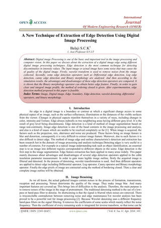 International
OPEN ACCESS Journal
Of Modern Engineering Research (IJMER)
| IJMER | ISSN: 2249–6645 | www.ijmer.com | Vol. 4 | Iss. 4 | Apr. 2014 | 49 |
A New Technique of Extraction of Edge Detection Using Digital
Image Processing
Balaji S.C.K1
1, Asst Professor S.V.I.T
I. Introduction
An edge in a digital image is a boundary or contour at which a significant change occurs in some
physical aspect of an image, such as the surface reflectance, illumination or the distances of the visible surfaces
from the viewer. Changes in physical aspects manifest themselves in a variety of ways, including changes in
color, intensity and Texture. Edge always indwells in two neighboring areas having different grey level. It is the
result of grey level being discontinuous. Edge detection is a kind of method of image segmentation based on
range non-continuity. Image edge detection is one of the basal contents in the image processing and analysis,
and also is a kind of issues which are unable to be resolved completely so far [1]. When image is acquired, the
factors such as the projection, mix, aberrance and noise are produced. These factors bring on image feature is
blur and distortion, consequently it is very difficult to extract image feature. Moreover, due to such factors it is
also difficult to detect edge. The method of image edge and outline characteristic's detection and extraction has
been research hot in the domain of image processing and analysis technique.Detecting edges is very useful in a
number of contexts. For example in a typical image understanding task such as object identification, an essential
step is to an image into different regions corresponded to different objects in the scene. Edge detection is the
first step in the image segmentation. Edge feature extraction has been applied in many areas widely. This paper
mainly discusses about advantages and disadvantages of several edge detection operators applied in the cable
insulation parameter measurement. In order to gain more legible image outline, firstly the acquired image is
filtered and denoised. In the process of denoising, wavelet transformation is used. And then different operators
are applied to detect edge including Differential operator, Log operator, Canny operator and Binary morphology
operator. Finally the edge pixels of image are connected using the method of bordering closed. Then a clear and
complete image outline will be obtained.
II. Image Denoising
As we all know, the actual gathered images contain noises in the process of formation, transmission,
reception and processing. Noises deteriorate the quality of the image. They make image blur. And many
important features are covered up. This brings lots of difficulties to the analysis. Therefore, the main purpose is
to remove noises of the image in the stage of pretreatment. The traditional denoising method is the use of a low-
pass or band-pass filter to denoise. Its shortcoming is that the signal is blurred when noises are removed. There
is irreconcilable contradiction between removing noise and edge maintenance.Yet wavelet analysis has been
proved to be a powerful tool for image processing [2]. Because Wavelet denoising uses a different frequency
band-pass filters on the signal filtering. It removes the coefficients of some scales which mainly reflect the noise
frequency. Then the coefficient of every remaining scale is integrated for inverse transform, so that noise can be
Abstract: Digital image Processing is one of the basic and important tool in the image processing and
computer vision. In this paper we discuss about the extraction of a digital image edge using different
digital image processing techniques. Edge detection is the most common technique for detecting
discontinuities in intensity values. The input image or actual image have some noise that may cause the
of quality of the digital image. Firstly, wavelet transform is used to remove noises from the image
collected. Secondly, some edge detection operators such as Differential edge detection, Log edge
detection, canny edge detection and Binary morphology are analyzed. And then according to the
simulation results, the advantages and disadvantages of these edge detection operators are compared. It
is shown that the Binary morphology operator can obtain better edge feature. Finally, in order to gain
clear and integral image profile, the method of ordering closed is given. After experimentation, edge
detection method proposed in this paper is feasible.
Index Terms: Image, Digital image, Edge, boundary, Edge detection, wavelet denoising, differential
operators, and binary morphology.
 