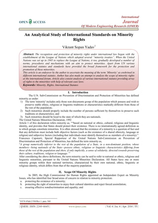 International
OPEN ACCESS Journal
Of Modern Engineering Research (IJMER)
| IJMER | ISSN: 2249–6645 | www.ijmer.com | Vol. 4 | Iss. 4 | Apr. 2014 | 55 |
An Analytical Study of International Standards on Minority
Rights
Vikrant Sopan Yadav1
I. Introduction
The U.N. Sub-Commission on Prevention of Discrimination and Protection of Minorities has defined
minority as under:
1) The term 'minority' includes only those non-documents group of the population which possess and wish to
preserve stable ethnic, religious or linguistic traditions or characteristics markedly different from those of
the rest of the population;
2) Such minorities should properly include the number of persons sufficient by themselves to preserve such
traditions or characteristics; and
3) Such minorities should be loyal to the state of which they are nationals.
The United Nations Minorities Declaration, 1992
Article 1 of this declaration refers minority as, ――based on national or ethnic, cultural, religious and linguistic
identity, and provides that States should protect their existence. There is no internationally agreed definition as
to which groups constitute minorities. It is often stressed that the existence of a minority is a question of fact and
that any definition must include both objective factors (such as the existence of a shared ethnicity, language or
religion) and subjective factors (including that individuals must identify themselves as members of a minority).‖
Francesco Capotorti, Special Rapporteur of the United Nations Sub-Commission on Prevention of
Discrimination and Protection of Minorities, has defined the term minority as,
―A group numerically inferior to the rest of the population of a State, in a non-dominant position, whose
members—being nationals of the State—possess ethnic, religious or linguistic characteristics differing from
those of the rest of the population and show, if only implicitly, a sense of solidarity, directed towards preserving
their culture, traditions, religion or language.”1
After considering the above definitions, the term minority can be said to refer to national or ethnic, religious and
linguistic minorities, pursuant to the United Nations Minorities Declaration. All States have one or more
minority groups within their national territories, characterized by their own national, ethnic, linguistic or
religious identity, which differs from that of the majority population.
II. Scope Of Minority Rights
In 2005, the High Commissioner for Human Rights appointed an Independent Expert on Minority
Issues, who has identified four broad areas of concern in relation to minority protection:
a. protecting the existence of a minority;
b. protecting the right of minorities to enjoy their cultural identities and reject forced assimilation;
c. ensuring effective nondiscrimination and equality; and
1
E/CN.4/Sub.2/384/Rev.1, para. 568
Abstract: The recognition and protection of minority rights under international law began with the
establishment of the League of Nations which adopted several “minority treaties”. When the United
Nations was set up in 1945 to replace the League of Nations, it too, gradually developed a number of
norms, procedures and mechanisms with an aim to protect minorities. Apart from UN various
international statutes and standards have provided the broad framework for the protection and
promotion of these minorities.
This article is an endeavor by the author to ascertain the meaning of the term „Minority‟ as enshrined in
different international statutes. Author has also made an attempt to analyze the scope of minority rights
at the international forum. Article also consist analysis of various international statutes providing array
of rights to the minorities with help of relevant case laws.
Keywords: Minority, Rights, International Statutes
 