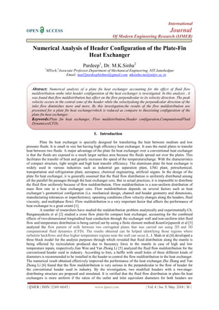 International
OPEN ACCESS Journal
Of Modern Engineering Research (IJMER)
| IJMER | ISSN: 2249–6645 | www.ijmer.com | Vol. 4 | Iss. 5| May. 2014 | 36 |
Numerical Analysis of Header Configuration of the Plate-Fin
Heat Exchanger
Pardeep1
, Dr. M.K.Sinha2
1
MTech,2
Associate Professor,Department of Mechanical Engineering, NIT Jamshedpur
Email: mail2pardeepbishnoi@gmail.com, mksinha.me@nitjsr.ac.in
I. Introduction
Plate fin heat exchanger is specially designed for transferring the heat between medium and low
pressure fluids. It is small in size but having high efficiency heat exchanger. It uses the metal plates to transfer
heat between two fluids. A major advantage of the plate fin heat exchanger over a conventional heat exchanger
is that the fluids are exposed to a much larger surface area because the fluids spread out over the plates. This
facilitates the transfer of heat and greatly increases the speed of the temperaturechange. With the characteristics
of compact structure, light weight and high heat transfer efficiency. The aluminum plate fin heat exchanger is
widely used in various industries such as industrial gas separation plant, LNG plant, petrochemical,
transportation and refrigeration plant, aerospace, chemical engineering, artificial organs. In the design of the
plate fin heat exchanger, it is generally assumed that the fluid flow distribution is uniformly distributed among
all the parallel fin passages through the heat exchanger core. But in actual practices, it is impossible to distribute
the fluid flow uniformly because of flow maldistribution. Flow maldistribution is a non-uniform distribution of
mass flow rate in a heat exchanger core. Flow maldistribution depends on several factors such as heat
exchanger’s geometrical configuration (i.e. mechanical design, channel and header geometry and dimensions,
manufacturing tolerances or imperfections), operating conditions (flow velocity changes along the headers, fluid
viscosity, and multiphase flow). Flow maldistribution is a very important factor that affects the performance of
heat exchanger to a great extent [1].
A number of researchers have studied the maldistribution problem analytically and experimentally.Ch.
Ranganayakulu et al [2] studied a cross flow plate-fin compact heat exchanger, accounting for the combined
effects of two-dimensional longitudinal heat conduction through the exchanger wall and non-uniform inlet fluid
flow and temperature distribution is being carried out by using a finite element method.KoenGrijspeerdt et al [3]
analyzed the flow pattern of milk between two corrugated plates that was carried out using 2D and 3D
computational fluid dynamics (CFD). The results obtained can be helped identifying those regions where
turbulent backflows and thus higher temperature regions near the wall can occur.L. J. Shah et al.[4] developed a
three block model for the analysis purposes through which revealed that fluid distribution along the mantle is
being affected by recirculation produced due to buoyancy force in the mantle in case of high and low
temperature inputs, respectively.Jian Wen and Yan Zhong Li [5] analyzed the fluid flow maldistribution for the
conventional header used in industry. According to him, a baffle with small holes of three different kinds of
diameters is recommended to be installed in the header to control the flow maldistribution in the heat exchanger.
The numerical result obtained effectively improved the performance of the heat exchanger.Zhe Zhang and Yan
Zhong Li [6] found that the flow maldistribution is very serious in the perpendicular to the flow of header for
the conventional header used in industry. By the investigation, two modified headers with a two-stage-
distributing structure are proposed and simulated. It is verified that the fluid flow distribution in plate-fin heat
exchangers is more uniform if the ratios of the outlet and inlet equivalent diameters for both headers are
Abstract: Numerical analysis of a plate fin heat exchanger accounting for the effect of fluid flow
maldistribution onthe inlet header configuration of the heat exchanger is investigated. In this analysis , it
was found that flow maldistribution has effect on the flow perpendicular to its velocity direction. The peak
velocity occurs in the central zone of the header while the velocityalong the perpendicular direction of the
inlet flow diminishes more and more. By this investigation,the results of the flow maldistribution are
presented for a plate fin heat exchangerwhich is reduced as compare to theexisting configuration of the
plate fin heat exchanger.
Keywords:Plate fin heat exchanger, Flow maldistribution,Header configuration,ComputationalFluid
Dynamices(CFD).
 