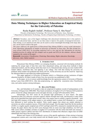 International
OPEN ACCESS Journal
Of Modern Engineering Research (IJMER)
| IJMER | ISSN: 2249–6645 | www.ijmer.com | Vol. 4 | Iss. 4 | Apr. 2014 | 48 |
Data Mining Techniques in Higher Education an Empirical Study
for the University of Palestine
Rasha Ragheb Atallah1
, Professor Samy S. Abu Naser2
1
(Faculty of Information Technology, The University of Palestine, Gaza, Palestine )
2
(Department of Information Technology, Faculty of Engineering & Information Technology, Al Azhar)
I. INTRODUCTION
Educational Data Mining (EDM) is an emerging discipline, concerned with developing methods for
exploring the unique types of data that come from educational setting ,and using those methods to better
understand students, and the settings which they learn in [1]. Educational data mining can mine student GPA,
student address, enrollment data, and applying it any college. Also with data mining the university can
predicate which student will graduated and whose will not., So the university can use this result for improving
the education behavior and improving student performance.
This paper applicant at University of Palestine which is a Palestinian private institution of higher
education located in Al-Zahra' (south of Gaza City), the university was established in 2005.
In the paper, we try to extract useful knowledge from the registration system at University of Palestine
during 5 years from [2005-2011]. After data preprocessing, we applied the association rules, Classification
rules, and outlier analysis mining techniques.
II. RELATED WORKS
Hsu and Schombert in [3] analyze a data set comprised of academic records of undergraduates at the
University of Oregon from 2000-2004. They found correlations of roughly 0.35 to 0.5 between SAT( predictive
power of tests for college admissions) scores and upper division, in-major GPA (henceforth, GPA).
Interestingly, low SAT scores do not preclude high performance in most majors. The paper
hypothesizes that over achievers overcome cognitive deficits through hard work, and discusses to what extent
they can be identified from high school records. Only a few majors seem to exhibit a cognitive threshold – such
that high GPA (mastery of the subject matter) is very unlikely below a certain SAT threshold (i.e., no matter
how dedicated or hard working the student). There results suggest that almost any student admitted to
university can achieve academic success, if they work hard enough. Also the paper found that the best predictor
of GPA is a roughly equally weighted sum of SAT and high school GPA, measured in standard deviation units.
Finally, the paper observe that one SAT scores fluctuate little on retest (very high reliability), two SAT and
GRE scores (where available) correlate at roughly 0.75 (consistent with the notion that both tests measure a
stable general cognitive ability) and three SAT distribution of students that obtained a degree does not differ
substantially from that of the entering class.
Romero and Ventura in [4] introduced a survey of the specific application of data mining in learning
management systems and a case study tutorial with the Moodle system. It is objective is to introduce it both
Abstract: Nowadays, ones of the biggest challenges that educational institutions face is the explosive
growth of educational data. and how to use these data to improve the quality of managerial decisions.
Data mining, as an analytical tools that can be used to extract meaningful knowledge from large data
sets, can be used to achieve this goal.
This paper addresses the applications of Educational Data Mining (EDM) to extract useful information
from registration information of student at university of Palestine in Gaza strip. The data include five
years period [2005-2011] by providing analytical tool to view and use this information for decision
making processes by taking real life example such as grade and GPA for the students. abstract should
summarize the content of the paper.
Keywords: Association, Classification, Clustering, Data mining, Higher education, Knowledge
discovery, rules, Outlier analysis
 