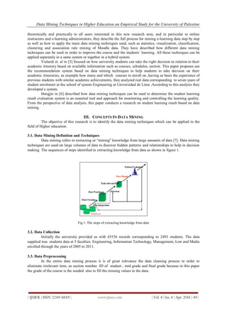 Data Mining Techniques in Higher Education an Empirical Study for the University of Palestine
| IJMER | ISSN: 2249–6645 | www.ijmer.com | Vol. 4 | Iss. 4 | Apr. 2014 | 49 |
theoretically and practically to all users interested in this new research area, and in particular to online
instructors and e-learning administrators, they describe the full process for mining e-learning data step by step
as well as how to apply the main data mining techniques used, such as statistics, visualization, classification,
clustering and association rule mining of Moodle data. They have described how different data mining
techniques can be used in order to improve the course and the students’ learning. All these techniques can be
applied separately in a same system or together in a hybrid system.
Vialardi et. al in [5] focused on how university students can take the right decision in relation to their
academic itinerary based on available information such as courses, schedules, section. This paper proposes use
the recommendation system based on data mining techniques to help students to take decision on their
academic itineraries, as example how many and which courses to enroll on ,having as basis the experience of
previous students with similar academic achievements, they analyzed real data corresponding to seven years of
student enrolment at the school of system Engineering at Universidad de Lima ,According to this analysis they
developed a system.
Hongjie in [6] described how data mining techniques can be used to determine the student learning
result evaluation system is an essential tool and approach for monitoring and controlling the learning quality.
From the perspective of data analysis, this paper conducts a research on student learning result based on data
mining.
III. CONCEPTS IN DATA MINING
The objective of this research is to identify the data mining techniques which can be applied in the
field of Higher education.
3.1. Data Mining Definition and Techniques
Data mining refers to extracting or “mining" knowledge from large amounts of data [7]. Data mining
techniques are used on large volumes of data to discover hidden patterns and relationships to help in decision
making. The sequences of steps identified in extracting knowledge from data as shown in figure 1.
Fig 1: The steps of extracting knowledge from data
3.2. Data Collection
Initially the university provided us with 65536 records corresponding to 2493 students. The data
supplied was students data at 5 faculties: Engineering, Information Technology, Management, Low and Media
enrolled through the years of 2005 to 2011.
3.3. Data Preprocessing
In the entire data mining process it is of great relevance the data cleaning process in order to
eliminate irrelevant item, as section number. ID of student , mid grade and final grade because in this paper
the grade of the course is the needed also to fill the missing values in the data.
 