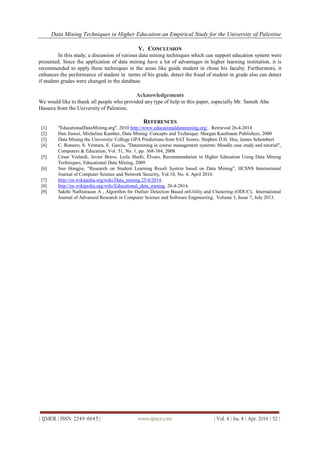 Data Mining Techniques in Higher Education an Empirical Study for the University of Palestine
| IJMER | ISSN: 2249–6645 | www.ijmer.com | Vol. 4 | Iss. 4 | Apr. 2014 | 52 |
V. CONCLUSION
In this study, a discussion of various data mining techniques which can support education system were
presented. Since the application of data mining have a lot of advantages in higher learning institution, it is
recommended to apply these techniques in the areas like guide student in chose his faculty. Furthermore, it
enhances the performance of student in terms of his grade, detect the fraud of student in grade also can detect
if student grades were changed in the database.
Acknowledgements
We would like to thank all people who provided any type of help in this paper, especially Mr. Sameh Abu
Hassera from the University of Palestine.
REFERENCES
[1] "EducationalDataMining.org". 2010 http://www.educationaldatamining.org/. Retrieved 26-4-2014
[2] Han Jiawei, Micheline Kamber, Data Mining: Concepts and Technique. Morgan Kaufmann Publishers, 2000
[3] Data Mining the University: College GPA Predictions from SAT Scores. Stephen D.H. Hsu, James Schombert
[4] C. Romero, S. Ventura, E. Garcia, "Datamining in course management systems: Moodle case study and tutorial",
Computers & Education, Vol. 51, No. 1, pp. 368-384, 2008.
[5] César Vialardi, Javier Bravo, Leila Shafti, Êlvaro, Recommendation in Higher Education Using Data Mining
Techniques, Educational Data Mining, 2009.
[6] Sun Hongjie, “Research on Student Learning Result System based on Data Mining”, IJCSNS International
Journal of Computer Science and Network Security, Vol.10, No. 4, April 2010.
[7] http://en.wikipedia.org/wiki/Data_mining 25/4/2014.
[8] http://en.wikipedia.org/wiki/Educational_data_mining, 26-4-2014.
[9] Sakthi Nathiarasan A , Algorithm for Outlier Detection Based onUtility and Clustering (ODUC), International
Journal of Advanced Research in Computer Science and Software Engineering, Volume 3, Issue 7, July 2013.
 