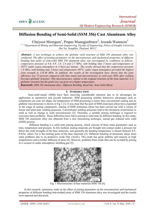 International
OPEN ACCESS Journal
Of Modern Engineering Research (IJMER)
| IJMER | ISSN: 2249–6645 | www.ijmer.com | Vol. 4 | Iss. 5| May. 2014 | 5 |
Diffusion Bonding of Semi-Solid (SSM 356) Cast Aluminum Alloy
Chaiyoot Meengam1
, Prapas Muangjunburee2
, Jessada Wannasin3
1, 2, 3
Department of Mining and Materials Engineering, Faculty of Engineering, Prince of Songkla University,
Hat Yai, Songkhla, Thailand, 90112
I. INTRODUCTION
Semi-solid metals (SSM) have been receiving considerable attention due to its advantages for
application in automotive and aircraft industries. SSM processing exhibits distinctive advantages such as
components are near net shape, the temperature of SSM processing is lower than conventional casting and its
globular microstructure is shown in Fig 1 [1]. It was clear that the joint of SSM aluminum alloys have expanded
in the usage of casting components. Joining of SSM aluminum alloys has been carried out with a variety of
fusion and solid state welding processes. Conventional welding processes lead to the formation of porosities in
weld as well as change in weld microstructure [2]. Therefore, a suitable joining technique is required to
overcome these problems. These difficulties have led to joining in solid state by diffusion bonding. In this study,
SSM 356 aluminum alloy was obtained from a new rheocasting technique, named gas induced semi solid
(GISS) process.
Diffusion bonding is a solid state joining process, which consists of three main parameters such as
time, temperature and pressure. In this method, mating materials are brought into contact under a pressure far
below the yield strengths of the base materials, and generally the bonding temperature is chosen between 0:5-
0:8Tm, where Tm is the melting point of the base materials [3]. Diffusion bonding of aluminum alloys faces
some problems due to its protective oxide film (Al2O3). This oxide has great stability and tenacity at high
temperatures and to hinder diffusion of atom [4]. However, problems from oxide film can be avoided by joining
in a vacuum or under atmospheric shielding gas [5].
Fig: 1 Microstructure of base materials SSM 356 [6]
In this research, systematic study on the effect of joining parameters on the microstructure and mechanical
properties of diffusion bonding butt-welded joints of SSM 356 aluminum alloy was investigated and the results
were reported and discussed.
Abstract: A new technique to achieve the globular weld structure of SSM 356 aluminum alloy was
conducted. The effect of joining parameters on the microstructure and mechanical properties of diffusion
bonding butt joints of semi-solid SSM 356 aluminum alloy was investigated by conditions as follows:
compressive pressure at 0.4, 0.9, 1.8, 2.4 and 2.7 MPa, with holding time 3 hours and temperature at
495o
C under argon atmosphere at 4 liters per minute. The results showed that the compressive pressure
1.8 MPa, with holding time 3 hours and temperature 495o
C, under argon atmosphere provided the highest
joint strength to 124.48 MPa. In addition, the results of the investigation have shown that the joint
efficiency was 72 percent compared with base metal and microstructure in weld zone (WZ) after welding
becomes globular structure. This microstructure, similar to the original structure of the base material, is a
globular structure but the grain size can grow at a higher temperature.
Keywords: SSM 356 Aluminium alloy, Diffusion Bonding, Bond line, Semi-Solid Metal
 