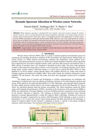 International
OPEN ACCESS Journal
Of Modern Engineering Research (IJMER)
| IJMER | ISSN: 2249–6645 | www.ijmer.com | Vol. 4 | Iss. 5| May. 2014 | 18 |
Dynamic Spectrum Allocation in Wireless sensor Networks
Santosh Subedi1
, Saubhagya Das2
, N. Shekar V. Shet3
1, 2, 3
(Department of E&C, NITK, Surathkal, India)
I. Introduction
Wireless Sensor Network (WSN) refers to a group of spatially dispersed and dedicated sensors for
monitoring and recording the physical conditions of the environment and organizing the collected data at a
central location [1]. WSNs measure environmental conditions like temperature, sound, pollution levels,
humidity, wind speed and direction, pressure etc. WSNs were initially designed to facilitate military operations
but its application has since been extended to health, traffic, and many other consumer and industrial areas. A
WSN consists of anywhere from a few hundreds to thousands of sensor nodes. The sensor node equipment
includes a radio transceiver along with an antenna, a micro-controller, an interfacing electronic circuit, and an
energy source, usually a battery. Multi-hop routing is a critical service required for WSN. WSNs are often
deployed in an ad hoc fashion, routing typically begins with neighbor discovery [2]. Nodes send rounds of
messages (packets) and build local neighbor tables. These tables include the minimum information of each
neighbor’s ID and location. This means that nodes must know their geographic location prior to neighbor
discovery.
The leading areas of research and development in wireless communications are techniques and
mechanisms to implement the most cost effective and efficient utilization of the radio frequency spectrum and
energy. WSNs operate in the unlicensed band (ISM) of 2.4 GHz. Meanwhile, same spectrum band is shared by
the other rapidly growing wireless devices with wireless applications like Wi-Fi and Bluetooth [3]. Due to
which, the unlicensed spectrum band has become overcrowded. This yields interference among the WSNs
nodes, which degrades the performance of WSNs. According to [4], the portions of the spectrums in 30MHz to
30GHz are underutilized. This huge imbalance in the use of different portions of spectrums can be minimized
by the dynamic allocation of spectrum. This technique of dynamic spectrum allocation where licensed
spectrum is accessed opportunistically is called the Cognitive Radio Technology. Including this section on
introduction, the paper is organized on six sections. Brief description of CR technology is given in section 2;
Sub-sections 2.1 & 2.2 gives the overview about routing protocol and MAC protocols for CR technology. A
model for Cognitive Radio Ad Hoc Network is explained in Section 3. Section 4 will present simulation
scenarios, results and analysis. The conclusion of the paper will be in Section 5.
Fig 1: Licensed Spectrum Usage [16]
Abstract: Radio frequency spectrum is considered the most expensive and scarce resource among all wireless
network resources, and it is closely followed by the energy consumption, especially in low energy, battery powered
wireless sensor network devices. These days, there is a tremendous growth in the applications of wireless sensor
networks (WSNs) operating in unlicensed spectrum bands (ISM). Moreover, due to the rapid growth of wireless
devices that are designed to be operated in unlicensed spectrum bands, these spectrum bands have been overcrowded.
The problem with overcrowded spectrum or scarcity of spectrum can be solved by Dynamic Allocation of Spectrum.
In this paper we have presented the implementation and analysis of dynamic spectrum allocation in Wireless Sensors
Networks using the concept of Cognitive Radio Ad Hoc Network.
Keywords: Cognitive Radio Ad Hoc Network (CRAHN), Dynamic Spectrum Access (DSA), Primary Users (PU),
Secondary Users (SU), Wireless Sensor Networks (WSN).
 