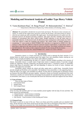 International
OPEN ACCESS Journal
Of Modern Engineering Research (IJMER)
| IJMER | ISSN: 2249–6645 | www.ijmer.com | Vol. 4 | Iss. 5| May. 2014 | 26 |
Modeling and Structural Analysis of Ladder Type Heavy Vehicle
Frame
V. Vamsi Krishnam Raju1
, B. Durga Prasad2
, M. Balaramakrishna3
, Y. Srinivas4
1, 2, 3, 4
(Department of Mechanical Engineering, Vishnu Institute of Technology, India)
I. Introduction
Automotive chassis is a French word that was initially used to represent the basic structure. It is a
skeletal frame on which various mechanical parts like engine, tires, axle assemblies, brakes, steering etc. are
bolted. It gives strength and stability to the vehicle under different conditions.
At the time of manufacturing, the body of a vehicle is flexibly molded according to the structure of
chassis. Automobile chassis is usually made of light sheet metal or composite plastics. It provides strength
needed for supporting vehicular components and payload placed upon it. Automotive chassis or automobile
chassis helps keep an automobile rigid, stiff and unbending. It ensures low levels of noise, vibrations and
harshness throughout the automobile.
Automobile chassis without the wheels and other engine parts is called frame. Automobile frames
provide strength and flexibility to the automobile. The backbone of any automobile, it is the supporting frame to
which the body of an engine, axle assemblies are affixed. Tie bars that are essential parts of automotive frames
are fasteners that bind different auto parts together. Automotive frames are basically manufactured from steel.
Aluminum is another raw material that has increasingly become popular for manufacturing these auto frames. In
an automobile, front frame is a set of metal parts that forms the framework which also supports the front wheels.
1.1 Types of frames
There are three types of frames
1. Conventional frame
2. Integral frame
3. Semi-integral frame
1.1.1 Conventional frame
It has two long side members and 5 to 6 cross members joined together with the help of rivets and bolts. The
frame sections are used generally.
a. Channel Section – Good resistance to bending
b. Tabular Section – Good resistance to Torsion
c. Box Section – Good resistance to both bending and Torsion
1.1.2 Integral frame
This frame is used now in most of the cars. There is no frame and all the assembly units are attached to the
body. All the functions of the frame carried out by the body itself. Due to elimination of long frame it is cheaper
and due to less weight most economical also. Only disadvantage is repairing is difficult.
Abstract: The automobile is divided into two parts body and chassis. The chassis is basic structure of a
vehicle. It contain all the engine parts and power systems but the frame is the main portion of chassis
which do not contain any other assemblies like engine parts. Its principle function is to safely carry the
maximum load for all designed operating conditions. This paper describes modeling and structural
analysis of conventional type heavy vehicle frame. Weight reduction is now the main issue in
automobile industries. In the present work, the dimensions of an existing heavy vehicle frame of a TATA
1109 EX2 vehicle is taken for modeling and analysis. The vehicle frame is initially modeled by
considering ‘C’ cross section in SOLID WORKS 2011 and then it is imported to ANSYS 13.0. The
analysis is done with three different composite materials namely Carbon/Epoxy, E-glass/Epoxy and S-
glass/Epoxy subjected to the same pressure as that of a steel frame. The design constraints are stresses
and deformations. The results are then compared to finalize the best among all the four frames.
Keywords: frame, Auto CAD 2012, SOLID WORKS 2011, ANSYS 13.0, TATA 1109 EX2.
 