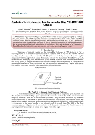 International
OPEN ACCESS Journal
Of Modern Engineering Research (IJMER)
| IJMER | ISSN: 2249–6645 | www.ijmer.com | Vol. 4 | Iss. 5| May. 2014 | 56 |
Analysis of MOS Capacitor Loaded Annular Ring MICROSTRIP
Antenna
Mohit Kumar1
, Surendra Kumar2
, Devendra Kumar3
, Ravi Kumar4
1, 2, 3, 4
(Assistant Professor, Shri Ram Murti Smarak Womens College of Engineering and Technology Bareilly
(U.P.)
I. Introduction
The concept of microstrip radiator was first proposed by Deschamps as 1953. As shown in Fig 1 a
microstrip antenna in its simplest configuration consists of a radiating patch on one side of a dielectric substrate
(r 10 ), which has a ground plane on the other side. The patch conductor’s steps are generally used to simplify
analysis and performance prediction. Ideally the dielectric constant r of the substrate should be low (r  2.5),
so as to enhance the fringing fields which account for the radiation. However, other performance requirements
may dictate the use of substrate materials whose dielectric constants may be greater than 5. Various types of
substrates having a large of dielectric constants and loss tangents have been developed. Flexible substrates are
also available which make it possible to fabricate simple conformal antennas.
Fig 1 Rectangular Microstrip Antenna
II. Analysis of Annular Ring Microstrip Antenna
A Microstrip patch antenna (MPA) consist of a conducting patch of any planner geometry of one side
of a dielectric substrate backed by a ground plane on other side. The cavity model for the annular microstrip
analysis is based on E walls and H walls boundary conditions. Cavity model for the annular ring microstrip
antenna is shown and its analysis for the annular microstrip antenna is based on the following observations. The
close proximity between the annular patch and ground plane suggests that E has only z component and H only
x-y components in the region bounded by the microstrip and the ground plane. The fields in the above
mentioned region are independent of the z co-ordinates for all frequencies of interest. The electric current in the
microstrip must have no component normal to the edge at point on the edge.
2.1 Fields and Current:
With no current sources the wave equation may be written as,
  0
22


 EK
Where, k is a wave number given by,
k
Abstract: In this paper a new technique is proposed for achieving increased frequency agility by loading
the patch antenna with a MOS capacitor. Theoretical investigations have been carried out for the MOS
capacitor loaded Annular Ring microstrip antenna, for oxide thicknesses from 100 A to 500 A, to predict
the achievable range of operational bandwidth. In spite of numerous advantages, the simple patch antenna
has a low operational bandwidth, which limits its applicability. Hence this technique of MOS capacitor
loaded Annular Ring microstrip patch antenna is to improve the operating frequency range.
 