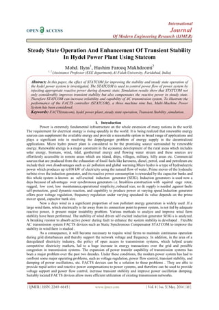 International
OPEN ACCESS Journal
Of Modern Engineering Research (IJMER)
| IJMER | ISSN: 2249–6645 | www.ijmer.com | Vol. 4 | Iss. 5| May. 2014 | 16 |
Steady State Operation And Enhancement Of Transient Stability
In Hydel Power Plant Using Statcom
Mohd. Ilyas1
, Hashim Farooq Makhdoomi2
1, 2
(Assistance Professor (EEE department),Al-Falah University, Faridabad, India)
I. Introduction
Power is extremely fundamental infrastructure on the whole extension of many nations in the world.
The requirement for electrical energy is rising speedily in the world. It is being realized that renewable energy
sources can supplement the available energy and provide a reasonable option in broad range of applications and
plays a significant role in resolving the doppelganger problem of energy supply in the decentralized
applications. Micro hydro power plant is considered to be the promising source surrounded by renewable
energy. Renewable energy is a major constraint in the economic development of the rural areas which includes
solar energy, biomass, wind, tidal, geothermal energy and flowing water stream and these sources are
effortlessly accessible in remote areas which are island, ships, villages, military, hilly areas etc. Commercial
sources that are produced from the exhaustion of fossil fuels like kerosene, diesel, petrol, coal and petroleum etc
include their own disadvantages such as air pollution and global warming.Micro hydro is a type of hydroelectric
power which produces up to100 kW of electricity using the natural flow of water. Prime mover of the hydraulic
turbine rives the induction generator, and its reactive power consumption is rewarded by the capacitor banks and
this whole system is known as self-excited induction generator (SEIG). Induction generators is used now a
days because of advantages over synchronous generators i.e. brushless construction with squirrel cage rotor,
rugged, low cost, less maintenance,operational simplicity, reduced size, no dc supply is needed ,against faults
self-protection, good dynamic reaction, and capability to produce power at varying speed.Induction generator
offers poor voltage regulation, frequency regulation under varying speedand its value depends on the prime
mover speed, capacitor bank size.
Now a days wind as a significant proportion of non pollutant energy generation is widely used .If a
large wind farm, which electrically is far away from its connection point to power system, is not fed by adequate
reactive power, it present major instability problem. Various methods to analyze and improve wind farm
stability have been performed. The stability of wind driven self excited induction generator SEIG s is analyzed.
A breaking resistor to absorb active power during fault to enhance the system stability is developed . Flexible
AC transmission system FACTS devices such as Static Synchronous Compensator STATCOM to improve the
stability in wind farm is studied .
As a consequence, it will become necessary to require wind farms to maintain continuous operation
during grid disturbances and thereby support the network voltage and frequency. In addition, in the area of a
deregulated electricity industry, the policy of open access to transmission systems, which helped create
competitive electricity markets, led to a huge increase in energy transactions over the grid and possible
congestion in transmission systems. The expansion of power transfer capability of transmission systems has
been a major problem over the past two decades. Under these conditions, the modern power system has had to
confront some major operating problems, such as voltage regulation, power flow control, transient stability, and
damping of power oscillations, etc. FACTS devices can be a solution to these problems . They are able to
provide rapid active and reactive power compensations to power systems, and therefore can be used to provide
voltage support and power flow control, increase transient stability and improve power oscillation damping.
Suitably located FACTS devices allow more efficient utilization of existing transmission networks.
Abstract: In this paper, the effect of STATCOM for improving the stability and steady state operation of
the hydel power system is investigated. The STATCOM is used to control power flow of power system by
injecting appropriate reactive power during dynamic state. Simulation results show that STATCOM not
only considerably improves transient stability but also compensates the reactive power in steady state.
Therefore STATCOM can increase reliability and capability of AC transmission system. To illustrate the
performance of the FACTS controller (STATCOM), a three machine nine bus, Multi-Machine Power
System has been considered.
Keywords: FACTS(statcom), hydel power plant ,steady state operation, Transient Stability ,simulation.
 