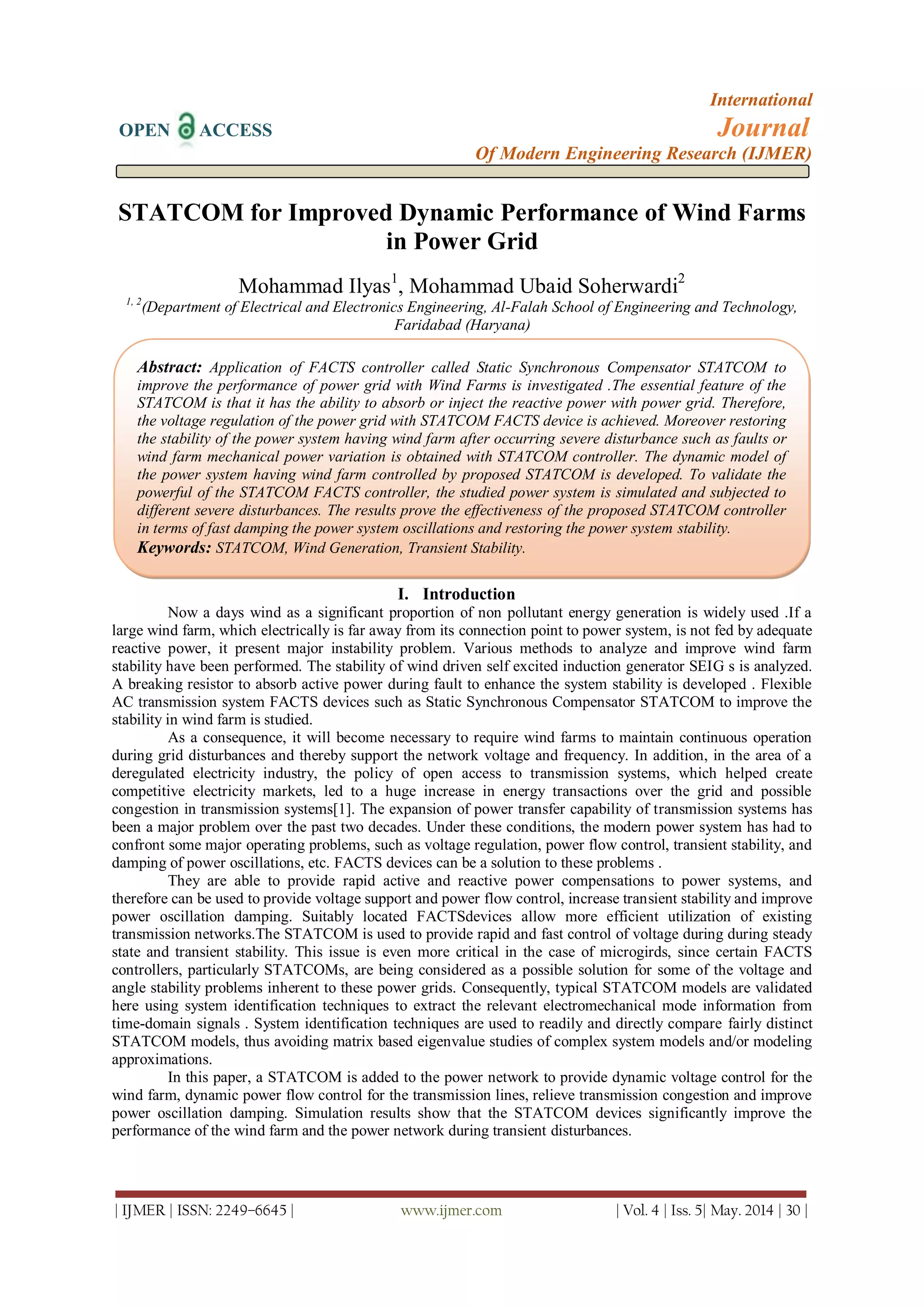 International
OPEN ACCESS Journal
Of Modern Engineering Research (IJMER)
| IJMER | ISSN: 2249–6645 | www.ijmer.com | Vol. 4 | Iss. 5| May. 2014 | 30 |
STATCOM for Improved Dynamic Performance of Wind Farms
in Power Grid
Mohammad Ilyas1
, Mohammad Ubaid Soherwardi2
1, 2
(Department of Electrical and Electronics Engineering, Al-Falah School of Engineering and Technology,
Faridabad (Haryana)
I. Introduction
Now a days wind as a significant proportion of non pollutant energy generation is widely used .If a
large wind farm, which electrically is far away from its connection point to power system, is not fed by adequate
reactive power, it present major instability problem. Various methods to analyze and improve wind farm
stability have been performed. The stability of wind driven self excited induction generator SEIG s is analyzed.
A breaking resistor to absorb active power during fault to enhance the system stability is developed . Flexible
AC transmission system FACTS devices such as Static Synchronous Compensator STATCOM to improve the
stability in wind farm is studied.
As a consequence, it will become necessary to require wind farms to maintain continuous operation
during grid disturbances and thereby support the network voltage and frequency. In addition, in the area of a
deregulated electricity industry, the policy of open access to transmission systems, which helped create
competitive electricity markets, led to a huge increase in energy transactions over the grid and possible
congestion in transmission systems[1]. The expansion of power transfer capability of transmission systems has
been a major problem over the past two decades. Under these conditions, the modern power system has had to
confront some major operating problems, such as voltage regulation, power flow control, transient stability, and
damping of power oscillations, etc. FACTS devices can be a solution to these problems .
They are able to provide rapid active and reactive power compensations to power systems, and
therefore can be used to provide voltage support and power flow control, increase transient stability and improve
power oscillation damping. Suitably located FACTSdevices allow more efficient utilization of existing
transmission networks.The STATCOM is used to provide rapid and fast control of voltage during during steady
state and transient stability. This issue is even more critical in the case of microgirds, since certain FACTS
controllers, particularly STATCOMs, are being considered as a possible solution for some of the voltage and
angle stability problems inherent to these power grids. Consequently, typical STATCOM models are validated
here using system identification techniques to extract the relevant electromechanical mode information from
time-domain signals . System identification techniques are used to readily and directly compare fairly distinct
STATCOM models, thus avoiding matrix based eigenvalue studies of complex system models and/or modeling
approximations.
In this paper, a STATCOM is added to the power network to provide dynamic voltage control for the
wind farm, dynamic power flow control for the transmission lines, relieve transmission congestion and improve
power oscillation damping. Simulation results show that the STATCOM devices significantly improve the
performance of the wind farm and the power network during transient disturbances.
Abstract: Application of FACTS controller called Static Synchronous Compensator STATCOM to
improve the performance of power grid with Wind Farms is investigated .The essential feature of the
STATCOM is that it has the ability to absorb or inject the reactive power with power grid. Therefore,
the voltage regulation of the power grid with STATCOM FACTS device is achieved. Moreover restoring
the stability of the power system having wind farm after occurring severe disturbance such as faults or
wind farm mechanical power variation is obtained with STATCOM controller. The dynamic model of
the power system having wind farm controlled by proposed STATCOM is developed. To validate the
powerful of the STATCOM FACTS controller, the studied power system is simulated and subjected to
different severe disturbances. The results prove the effectiveness of the proposed STATCOM controller
in terms of fast damping the power system oscillations and restoring the power system stability.
Keywords: STATCOM, Wind Generation, Transient Stability.
 