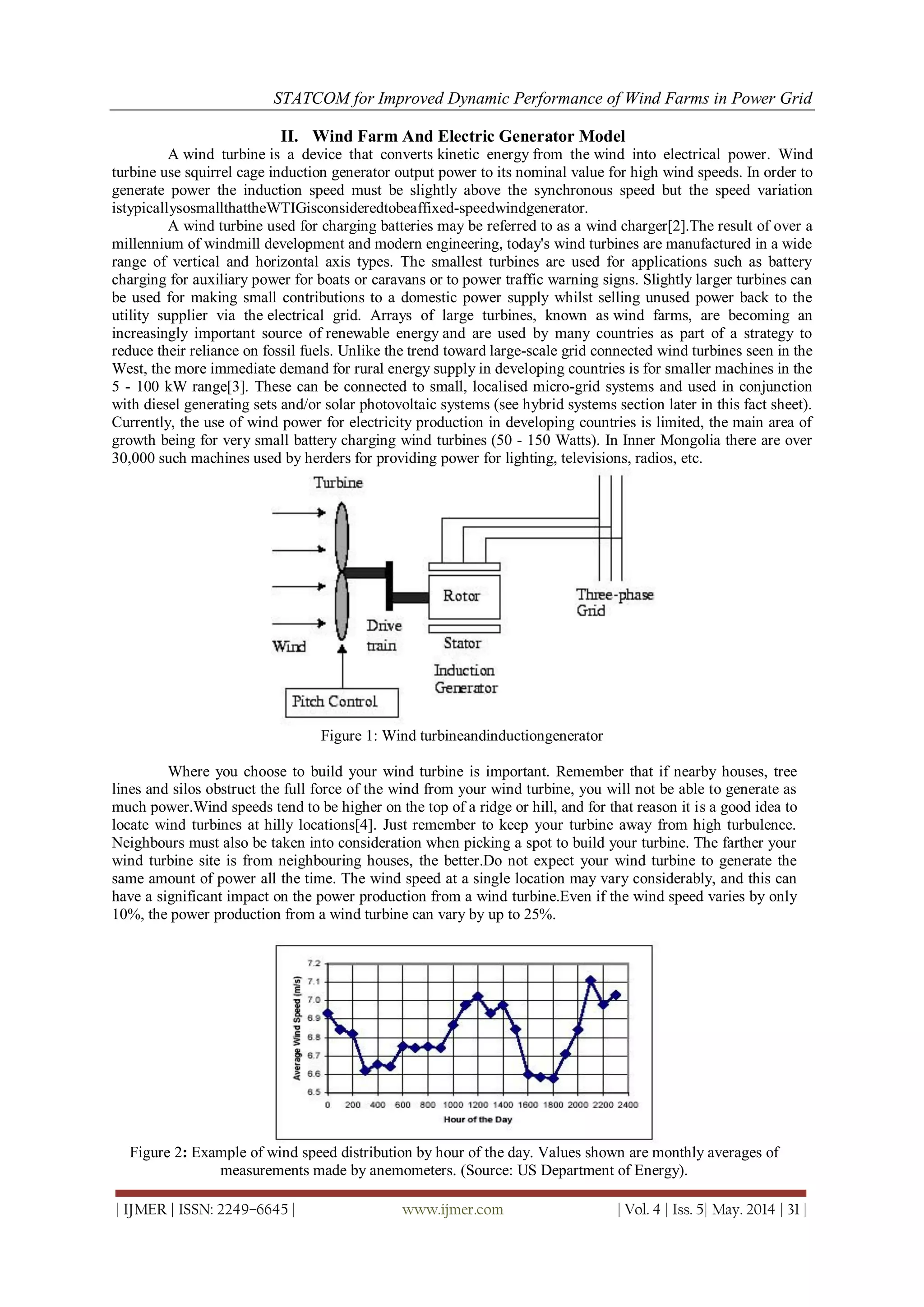 STATCOM for Improved Dynamic Performance of Wind Farms in Power Grid
| IJMER | ISSN: 2249–6645 | www.ijmer.com | Vol. 4 | Iss. 5| May. 2014 | 31 |
II. Wind Farm And Electric Generator Model
A wind turbine is a device that converts kinetic energy from the wind into electrical power. Wind
turbine use squirrel cage induction generator output power to its nominal value for high wind speeds. In order to
generate power the induction speed must be slightly above the synchronous speed but the speed variation
istypicallysosmallthattheWTIGisconsideredtobeaffixed-speedwindgenerator.
A wind turbine used for charging batteries may be referred to as a wind charger[2].The result of over a
millennium of windmill development and modern engineering, today's wind turbines are manufactured in a wide
range of vertical and horizontal axis types. The smallest turbines are used for applications such as battery
charging for auxiliary power for boats or caravans or to power traffic warning signs. Slightly larger turbines can
be used for making small contributions to a domestic power supply whilst selling unused power back to the
utility supplier via the electrical grid. Arrays of large turbines, known as wind farms, are becoming an
increasingly important source of renewable energy and are used by many countries as part of a strategy to
reduce their reliance on fossil fuels. Unlike the trend toward large-scale grid connected wind turbines seen in the
West, the more immediate demand for rural energy supply in developing countries is for smaller machines in the
5 - 100 kW range[3]. These can be connected to small, localised micro-grid systems and used in conjunction
with diesel generating sets and/or solar photovoltaic systems (see hybrid systems section later in this fact sheet).
Currently, the use of wind power for electricity production in developing countries is limited, the main area of
growth being for very small battery charging wind turbines (50 - 150 Watts). In Inner Mongolia there are over
30,000 such machines used by herders for providing power for lighting, televisions, radios, etc.
Figure 1: Wind turbineandinductiongenerator
Where you choose to build your wind turbine is important. Remember that if nearby houses, tree
lines and silos obstruct the full force of the wind from your wind turbine, you will not be able to generate as
much power.Wind speeds tend to be higher on the top of a ridge or hill, and for that reason it is a good idea to
locate wind turbines at hilly locations[4]. Just remember to keep your turbine away from high turbulence.
Neighbours must also be taken into consideration when picking a spot to build your turbine. The farther your
wind turbine site is from neighbouring houses, the better.Do not expect your wind turbine to generate the
same amount of power all the time. The wind speed at a single location may vary considerably, and this can
have a significant impact on the power production from a wind turbine.Even if the wind speed varies by only
10%, the power production from a wind turbine can vary by up to 25%.
Figure 2: Example of wind speed distribution by hour of the day. Values shown are monthly averages of
measurements made by anemometers. (Source: US Department of Energy).
 