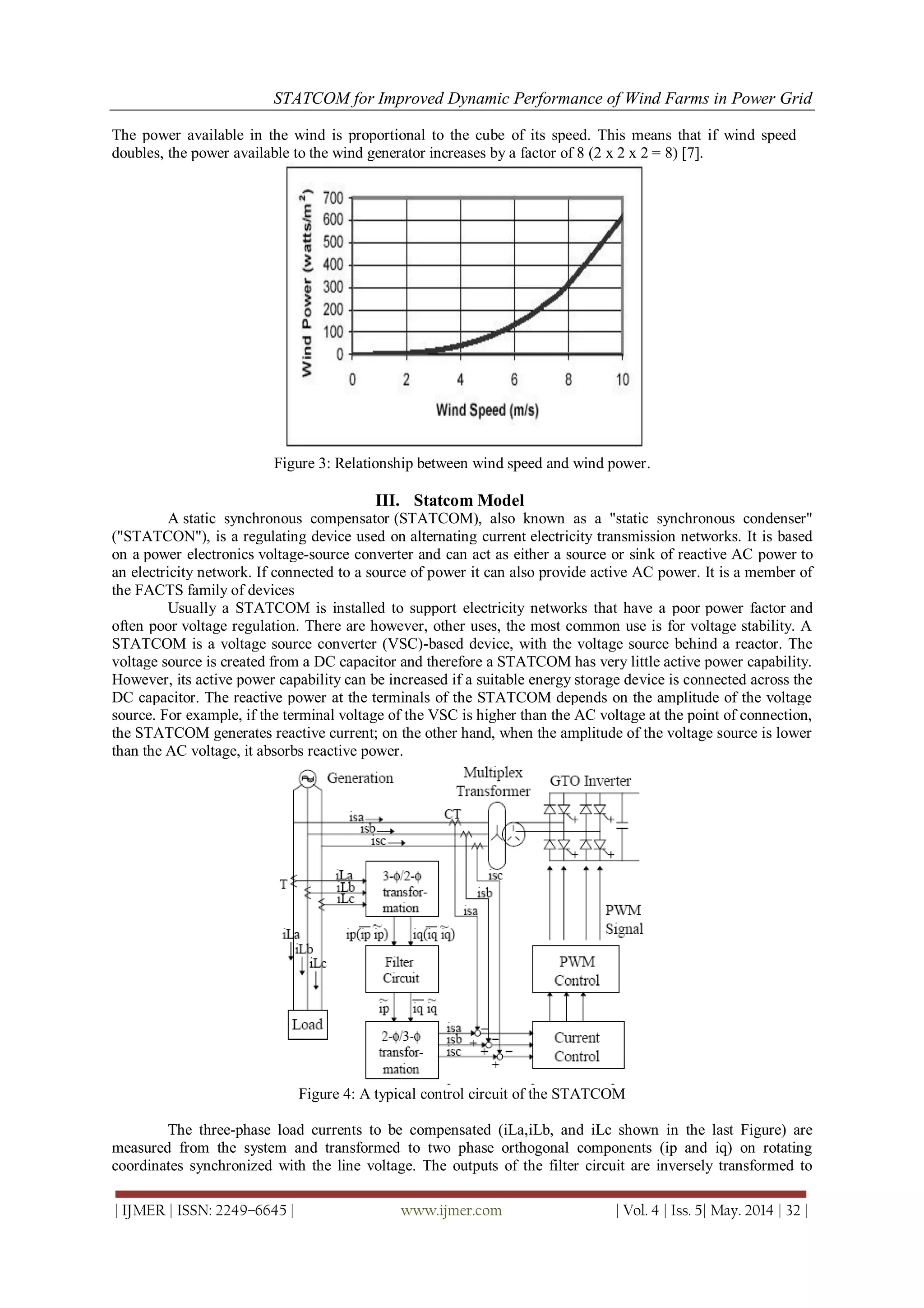 STATCOM for Improved Dynamic Performance of Wind Farms in Power Grid
| IJMER | ISSN: 2249–6645 | www.ijmer.com | Vol. 4 | Iss. 5| May. 2014 | 32 |
The power available in the wind is proportional to the cube of its speed. This means that if wind speed
doubles, the power available to the wind generator increases by a factor of 8 (2 x 2 x 2 = 8) [7].
Figure 3: Relationship between wind speed and wind power.
III. Statcom Model
A static synchronous compensator (STATCOM), also known as a "static synchronous condenser"
("STATCON"), is a regulating device used on alternating current electricity transmission networks. It is based
on a power electronics voltage-source converter and can act as either a source or sink of reactive AC power to
an electricity network. If connected to a source of power it can also provide active AC power. It is a member of
the FACTS family of devices
Usually a STATCOM is installed to support electricity networks that have a poor power factor and
often poor voltage regulation. There are however, other uses, the most common use is for voltage stability. A
STATCOM is a voltage source converter (VSC)-based device, with the voltage source behind a reactor. The
voltage source is created from a DC capacitor and therefore a STATCOM has very little active power capability.
However, its active power capability can be increased if a suitable energy storage device is connected across the
DC capacitor. The reactive power at the terminals of the STATCOM depends on the amplitude of the voltage
source. For example, if the terminal voltage of the VSC is higher than the AC voltage at the point of connection,
the STATCOM generates reactive current; on the other hand, when the amplitude of the voltage source is lower
than the AC voltage, it absorbs reactive power.
Figure 4: A typical control circuit of the STATCOM
The three-phase load currents to be compensated (iLa,iLb, and iLc shown in the last Figure) are
measured from the system and transformed to two phase orthogonal components (ip and iq) on rotating
coordinates synchronized with the line voltage. The outputs of the filter circuit are inversely transformed to
 