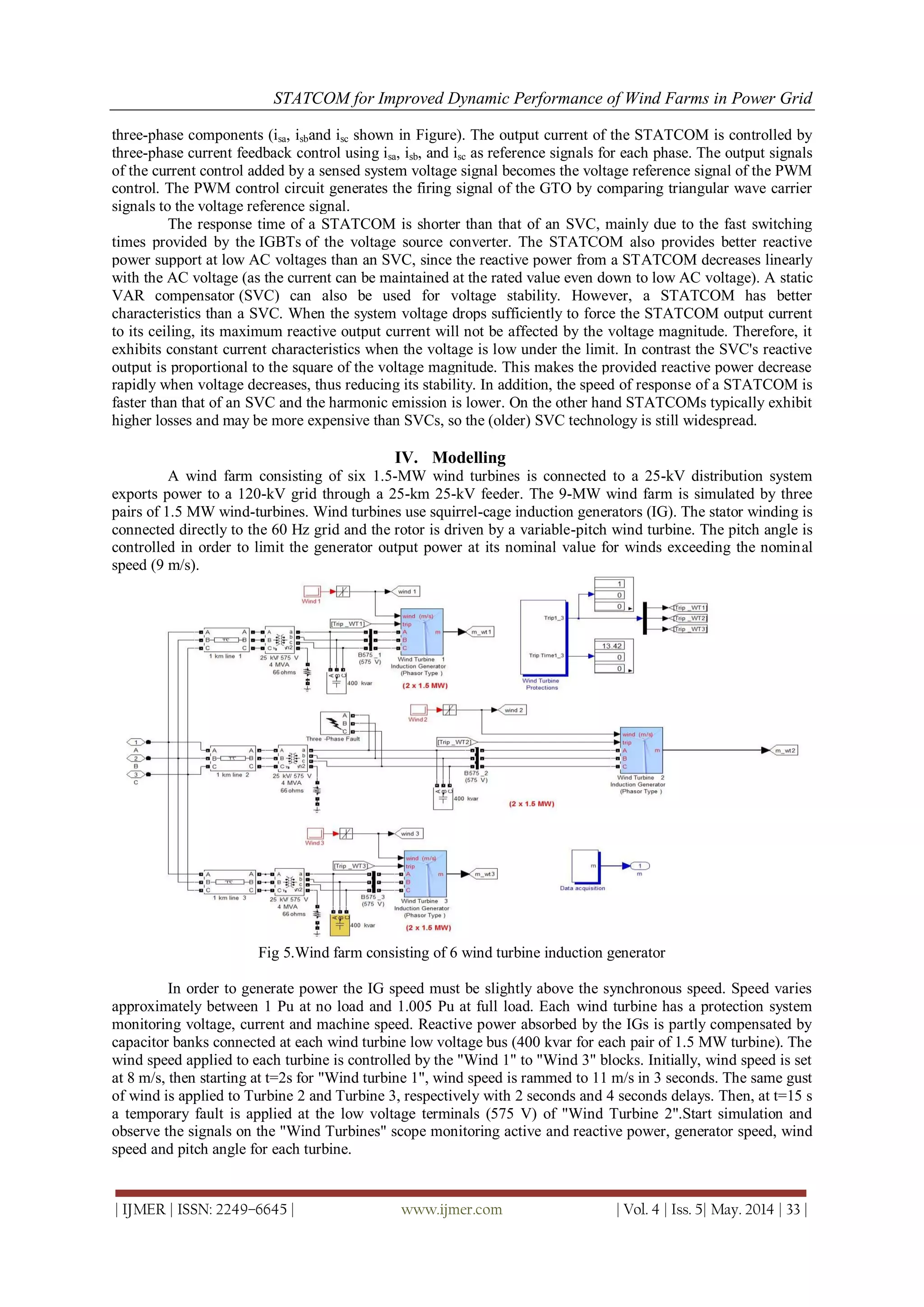 STATCOM for Improved Dynamic Performance of Wind Farms in Power Grid
| IJMER | ISSN: 2249–6645 | www.ijmer.com | Vol. 4 | Iss. 5| May. 2014 | 33 |
three-phase components (isa, isband isc shown in Figure). The output current of the STATCOM is controlled by
three-phase current feedback control using isa, isb, and isc as reference signals for each phase. The output signals
of the current control added by a sensed system voltage signal becomes the voltage reference signal of the PWM
control. The PWM control circuit generates the firing signal of the GTO by comparing triangular wave carrier
signals to the voltage reference signal.
The response time of a STATCOM is shorter than that of an SVC, mainly due to the fast switching
times provided by the IGBTs of the voltage source converter. The STATCOM also provides better reactive
power support at low AC voltages than an SVC, since the reactive power from a STATCOM decreases linearly
with the AC voltage (as the current can be maintained at the rated value even down to low AC voltage). A static
VAR compensator (SVC) can also be used for voltage stability. However, a STATCOM has better
characteristics than a SVC. When the system voltage drops sufficiently to force the STATCOM output current
to its ceiling, its maximum reactive output current will not be affected by the voltage magnitude. Therefore, it
exhibits constant current characteristics when the voltage is low under the limit. In contrast the SVC's reactive
output is proportional to the square of the voltage magnitude. This makes the provided reactive power decrease
rapidly when voltage decreases, thus reducing its stability. In addition, the speed of response of a STATCOM is
faster than that of an SVC and the harmonic emission is lower. On the other hand STATCOMs typically exhibit
higher losses and may be more expensive than SVCs, so the (older) SVC technology is still widespread.
IV. Modelling
A wind farm consisting of six 1.5-MW wind turbines is connected to a 25-kV distribution system
exports power to a 120-kV grid through a 25-km 25-kV feeder. The 9-MW wind farm is simulated by three
pairs of 1.5 MW wind-turbines. Wind turbines use squirrel-cage induction generators (IG). The stator winding is
connected directly to the 60 Hz grid and the rotor is driven by a variable-pitch wind turbine. The pitch angle is
controlled in order to limit the generator output power at its nominal value for winds exceeding the nominal
speed (9 m/s).
Fig 5.Wind farm consisting of 6 wind turbine induction generator
In order to generate power the IG speed must be slightly above the synchronous speed. Speed varies
approximately between 1 Pu at no load and 1.005 Pu at full load. Each wind turbine has a protection system
monitoring voltage, current and machine speed. Reactive power absorbed by the IGs is partly compensated by
capacitor banks connected at each wind turbine low voltage bus (400 kvar for each pair of 1.5 MW turbine). The
wind speed applied to each turbine is controlled by the "Wind 1" to "Wind 3" blocks. Initially, wind speed is set
at 8 m/s, then starting at t=2s for "Wind turbine 1", wind speed is rammed to 11 m/s in 3 seconds. The same gust
of wind is applied to Turbine 2 and Turbine 3, respectively with 2 seconds and 4 seconds delays. Then, at t=15 s
a temporary fault is applied at the low voltage terminals (575 V) of "Wind Turbine 2".Start simulation and
observe the signals on the "Wind Turbines" scope monitoring active and reactive power, generator speed, wind
speed and pitch angle for each turbine.
 