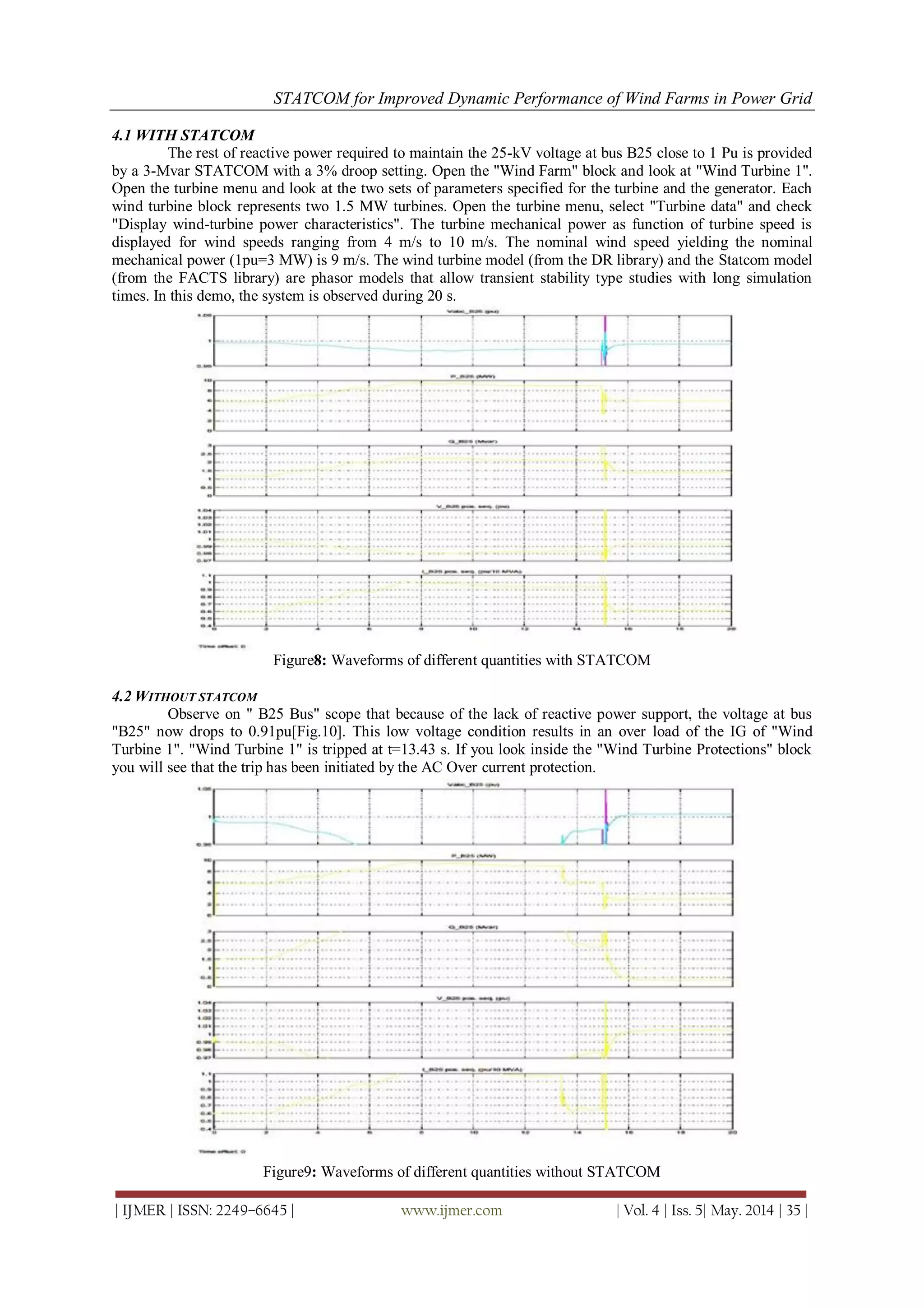 STATCOM for Improved Dynamic Performance of Wind Farms in Power Grid
| IJMER | ISSN: 2249–6645 | www.ijmer.com | Vol. 4 | Iss. 5| May. 2014 | 35 |
4.1 WITH STATCOM
The rest of reactive power required to maintain the 25-kV voltage at bus B25 close to 1 Pu is provided
by a 3-Mvar STATCOM with a 3% droop setting. Open the "Wind Farm" block and look at "Wind Turbine 1".
Open the turbine menu and look at the two sets of parameters specified for the turbine and the generator. Each
wind turbine block represents two 1.5 MW turbines. Open the turbine menu, select "Turbine data" and check
"Display wind-turbine power characteristics". The turbine mechanical power as function of turbine speed is
displayed for wind speeds ranging from 4 m/s to 10 m/s. The nominal wind speed yielding the nominal
mechanical power (1pu=3 MW) is 9 m/s. The wind turbine model (from the DR library) and the Statcom model
(from the FACTS library) are phasor models that allow transient stability type studies with long simulation
times. In this demo, the system is observed during 20 s.
Figure8: Waveforms of different quantities with STATCOM
4.2 WITHOUT STATCOM
Observe on " B25 Bus" scope that because of the lack of reactive power support, the voltage at bus
"B25" now drops to 0.91pu[Fig.10]. This low voltage condition results in an over load of the IG of "Wind
Turbine 1". "Wind Turbine 1" is tripped at t=13.43 s. If you look inside the "Wind Turbine Protections" block
you will see that the trip has been initiated by the AC Over current protection.
Figure9: Waveforms of different quantities without STATCOM
 