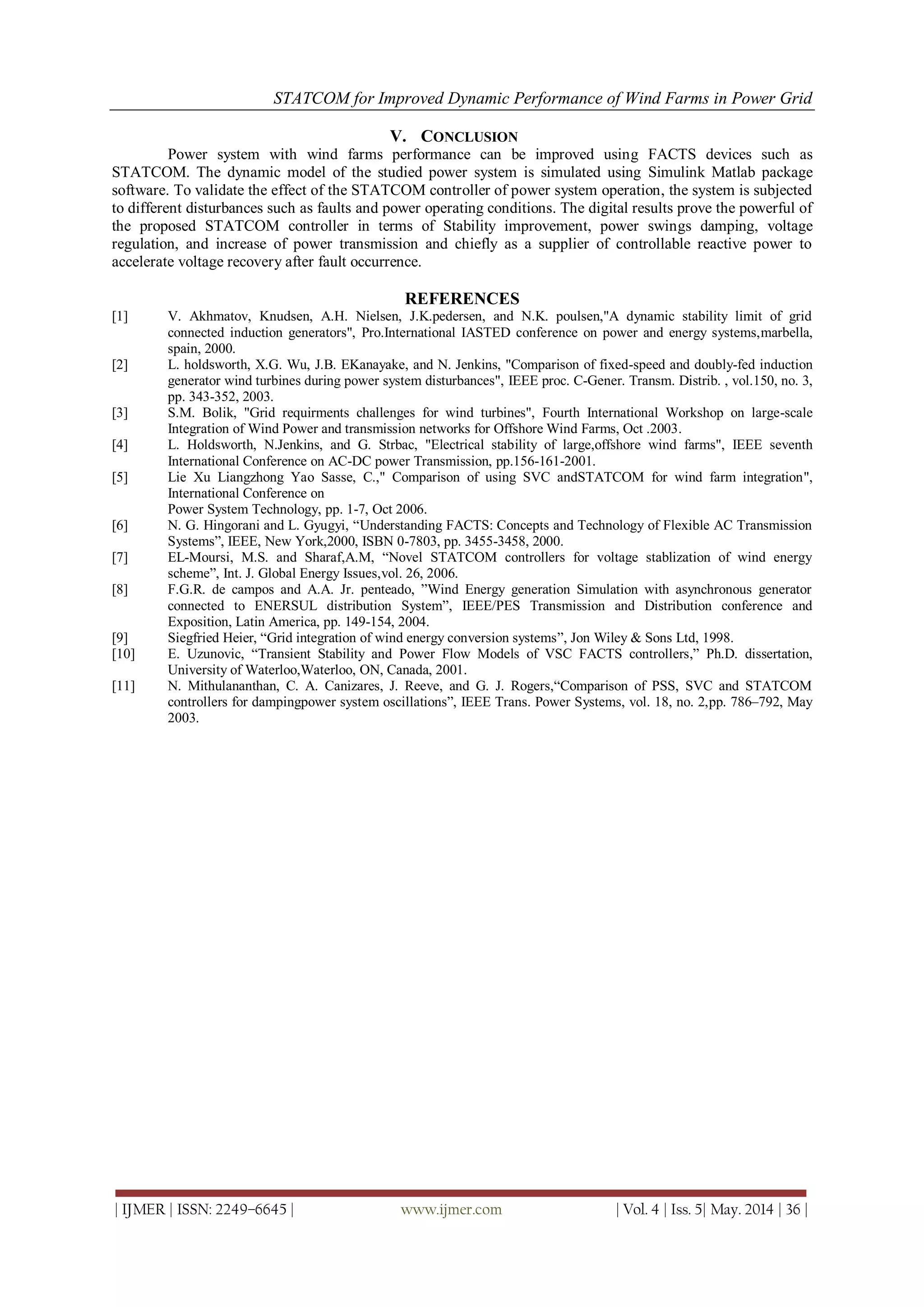STATCOM for Improved Dynamic Performance of Wind Farms in Power Grid
| IJMER | ISSN: 2249–6645 | www.ijmer.com | Vol. 4 | Iss. 5| May. 2014 | 36 |
V. CONCLUSION
Power system with wind farms performance can be improved using FACTS devices such as
STATCOM. The dynamic model of the studied power system is simulated using Simulink Matlab package
software. To validate the effect of the STATCOM controller of power system operation, the system is subjected
to different disturbances such as faults and power operating conditions. The digital results prove the powerful of
the proposed STATCOM controller in terms of Stability improvement, power swings damping, voltage
regulation, and increase of power transmission and chiefly as a supplier of controllable reactive power to
accelerate voltage recovery after fault occurrence.
REFERENCES
[1] V. Akhmatov, Knudsen, A.H. Nielsen, J.K.pedersen, and N.K. poulsen,"A dynamic stability limit of grid
connected induction generators", Pro.International IASTED conference on power and energy systems,marbella,
spain, 2000.
[2] L. holdsworth, X.G. Wu, J.B. EKanayake, and N. Jenkins, "Comparison of fixed-speed and doubly-fed induction
generator wind turbines during power system disturbances", IEEE proc. C-Gener. Transm. Distrib. , vol.150, no. 3,
pp. 343-352, 2003.
[3] S.M. Bolik, "Grid requirments challenges for wind turbines", Fourth International Workshop on large-scale
Integration of Wind Power and transmission networks for Offshore Wind Farms, Oct .2003.
[4] L. Holdsworth, N.Jenkins, and G. Strbac, "Electrical stability of large,offshore wind farms", IEEE seventh
International Conference on AC-DC power Transmission, pp.156-161-2001.
[5] Lie Xu Liangzhong Yao Sasse, C.," Comparison of using SVC andSTATCOM for wind farm integration",
International Conference on
Power System Technology, pp. 1-7, Oct 2006.
[6] N. G. Hingorani and L. Gyugyi, “Understanding FACTS: Concepts and Technology of Flexible AC Transmission
Systems”, IEEE, New York,2000, ISBN 0-7803, pp. 3455-3458, 2000.
[7] EL-Moursi, M.S. and Sharaf,A.M, “Novel STATCOM controllers for voltage stablization of wind energy
scheme”, Int. J. Global Energy Issues,vol. 26, 2006.
[8] F.G.R. de campos and A.A. Jr. penteado, ”Wind Energy generation Simulation with asynchronous generator
connected to ENERSUL distribution System”, IEEE/PES Transmission and Distribution conference and
Exposition, Latin America, pp. 149-154, 2004.
[9] Siegfried Heier, “Grid integration of wind energy conversion systems”, Jon Wiley & Sons Ltd, 1998.
[10] E. Uzunovic, “Transient Stability and Power Flow Models of VSC FACTS controllers,” Ph.D. dissertation,
University of Waterloo,Waterloo, ON, Canada, 2001.
[11] N. Mithulananthan, C. A. Canizares, J. Reeve, and G. J. Rogers,“Comparison of PSS, SVC and STATCOM
controllers for dampingpower system oscillations”, IEEE Trans. Power Systems, vol. 18, no. 2,pp. 786–792, May
2003.
 