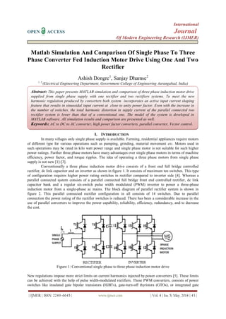 International
OPEN ACCESS Journal
Of Modern Engineering Research (IJMER)
| IJMER | ISSN: 2249–6645 | www.ijmer.com | Vol. 4 | Iss. 5| May. 2014 | 43 |
Matlab Simulation And Comparison Of Single Phase To Three
Phase Converter Fed Induction Motor Drive Using One And Two
Rectifier
Ashish Dongre1
, Sanjay Dhamse2
1, 2
(Electrical Engineering Department, Government College of Engineering Aurangabad, India)
I. INTRODUCTION
In many villages only single phase supply is available. Farming, residential appliances require motors
of different type for various operations such as pumping, grinding, material movement etc. Motors used in
such operations may be rated in kilo watt power range and single phase motor is not suitable for such higher
power ratings. Further three phase motors have many advantages over single phase motors in terms of machine
efficiency, power factor, and torque ripples. The idea of operating a three phase motors from single phase
supply is not new [1]-[3].
Conventionally a three phase induction motor drive consists of a front end full bridge controlled
rectifier, dc link capacitor and an inverter as shown in figure 1. It consists of maximum ten switches. This type
of configuration requires higher power rating switches in rectifier compared to inverter side [4]. Whereas a
parallel connected system consists of a parallel connected full bridge front end controlled rectifier, dc link
capacitor bank and a regular six-switch pulse width modulated (PWM) inverter to power a three-phase
induction motor from a single-phase ac mains. The block diagram of parallel rectifier system is shown in
figure 2. This parallel connected rectifier configuration in all consists of 14 switches. Due to parallel
connection the power rating of the rectifier switches is reduced. There has been a considerable increase in the
use of parallel converters to improve the power capability, reliability, efficiency, redundancy, and to decrease
the cost.
Figure 1: Conventional single phase to three phase induction motor drive
New regulations impose more strict limits on current harmonics injected by power converters [5]. These limits
can be achieved with the help of pulse width-modulated rectifiers. These PWM converters, consists of power
switches like insulated gate bipolar transistors (IGBTs), gate-turn-off thyristors (GTOs), or integrated gate
Abstract: This paper presents MATLAB simulation and comparison of three phase induction motor drive
supplied from single phase supply with one rectifier and two rectifiers systems. To meet the new
harmonic regulation produced by converters both system incorporates an active input current shaping
feature that results in sinusoidal input current at close to unity power factor. Even with the increase in
the number of switches, the total harmonic distortion in supply current of the parallel connected two
rectifier system is lower than that of a conventional one. The model of the system is developed in
MATLAB software. All simulation results and comparison are presented as well.
Keywords: AC to DC to AC converter, high power factor converters, parallel converter, Vector control.
 