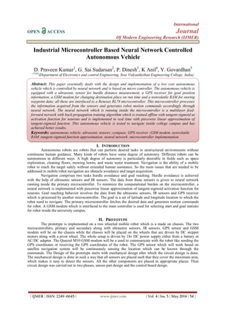 International
OPEN ACCESS Journal
Of Modern Engineering Research (IJMER)
| IJMER | ISSN: 2249–6645 | www.ijmer.com | Vol. 4 | Iss. 5 | May 2014 | 54 |
Industrial Microcontroller Based Neural Network Controlled
Autonomous Vehicle
D. Praveen Kumar1
, G. Sai Sudarsan2
, P. Dinesh3
, K Anil4
, Y. Govardhan5
12345
(Department of Electronics and control Engineering, Sree Vidyanikethan Engineering College, India)
I. INTRODUCTION
Autonomous robots are robots that can perform desired tasks in unstructured environments without
continuous human guidance. Many kinds of robots have some degree of autonomy. Different robots can be
autonomous in different ways. A high degree of autonomy is particularly desirable in fields such as space
exploration, cleaning floors, mowing lawns, and waste water treatment. Navigation is the ability of a mobile
robot to reach the target safely without extended human assistance. So the main issues that are needed to be
addressed in mobile robot navigation are obstacle avoidance and target acquisition.
Navigation comprises two tasks hurdle avoidance and goal reaching. Hurdle avoidance is achieved
with the help of ultrasonic sensors and IR sensors. The data from these sensors is given to neural network
running inside the primary microcontroller. To minimize the computational burden on the microcontroller, a
neural network is implemented with piecewise linear approximation of tangent-sigmoid activation function for
neurons. Goal reaching behavior involves the data from the ultrasonic sensors, IR sensors and GPS receiver
which is processed by another microcontroller. The goal is a set of latitude and longitude location to which the
robot need to navigate. The primary microcontroller fetches the desired data and generates motion commands
for robot. A GSM modem which is interfaced to the main controller is used for selecting start and goal stations
for robot inside the university campus.
II. PROTOTYPE
The prototype is implemented on a two wheeled mobile robot which is a made on chassis. The two
microcontrollers, primary and secondary along with ultrasonic sensors, IR sensors, GPS sensor and GSM
modem will be on the chassis while the chassis will be placed on the wheels that are driven by DC stepper
motors along with a pivot wheel. The whole setup is driven by 18v DC power supply either from a battery or
AC/DC adapter. The Quectel M10 GSM modem will be a used to communicate with the robot like sending the
GPS coordinates or receiving the GPS coordinates of the robot. The GPS sensor which will work based on
satellite navigation system will be continuously sensing the location which can be known through the
commands. The Design of the prototype starts with mechanical design after which the circuit design is done.
The mechanical design is done in such a way that all sensors are placed such that they cover the maximum area,
which makes it easy to detect the sensors. All the other components are placed in appropriate places. Then
circuit design was carried out in two phases, sensor part design and the control board design.
Abstract: This paper essentially deals with the design and implementation of a low cost autonomous
vehicle which is controlled by neural network and is based on micro controller. The autonomous vehicle is
equipped with a ultrasonic sensor for hurdle distance measurement, a GPS receiver for goal position
information, a GSM modem for changing destination place on run time and a nonvolatile RAM for storing
waypoint data; all these are interfaced to a Renesas RL78 microcontroller. This microcontroller processes
the information acquired from the sensors and generates robot motion commands accordingly through
neural network. The neural network which is running inside the microcontroller is a multilayer feed-
forward network with back-propagation training algorithm which is trained offline with tangent-sigmoid as
activation function for neurons and is implemented in real time with piecewise linear approximation of
tangent-sigmoid function. This autonomous vehicle is tested to navigate inside college campus and has
achieved better results.
Keywords: autonomous vehicle; ultrasonic sensors ;compass; GPS receiver ;GSM modem ;nonvolatile
RAM ;tangent-sigmoid function approximation ;neural network ;microcontroller implementation.
 