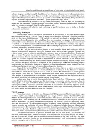 Modeling and Manufacturing of Powered vehicle for physically challenged people
| IJMER | ISSN: 2249–6645 | www.ijmer.com | Vol. 4 | Iss. 5 | May. 2014 | 3 |
software design are modular to simplify the addition of new functions, reduce the cost of individualized systems
and create a modeless system. Since there are no modes and behaviors are combined transparent to the user, an
explicit subsystem called the Observer was set up to report to the user what the system is doing. The Observer
responds and reports its perceptions to the user via a speech synthesizer or input device.
The software runs on multiple 80C552 processors communicating via an I2C serial link monitoring the
sensors and user commands. Objects or groups of objects form modules which encapsulate specific functional
tasks. It is multitasking with each object defined as a separate task.
The architecture of behaviors each performing a specific functional task is similar to Brooks’
Subsumption Architecture.
2.4 University of Michigan
Simon Levine, Director of Physical Rehabilitation at the University of Michigan Hospital began
development of NavChair in 1991 with a grant for a three year project from the Veteran’s Administration [Bell
et al, 94]. The Vector Field Histogram (VFH) method was previously developed for avoiding obstacles in
autonomous robots and was ported to the wheelchair. However, this method was designed for fully autonomous
robots and it was soon determined that there were sufficient differences in the power base between robots and
wheelchairs and in the requirements of human-machine systems that significant modifications were required.
This resulted in a new method, called Minimum VFH (MVFH) which gives greater and more variable control to
the user in manipulating the power wheelchair.
The Nav Chair has a control system designed to avoid obstacles, follow walls, and travel safely in
cluttered environments. It is equipped with twelve ultrasonic sensors and an on-board computer. This team uses
a shared-control system in which the user plans the route, does some navigation and indicates direction and
speed of travel. The system does automatic wall following and overrides unsafe maneuvers with autonomous
obstacle avoidance. Since it is desirable that the system change the user’s commands as little as possible, the
system and user must cooperat ively adapt to environmental or function conditions. A new method called
"Stimulus Response Modelling" has been developed in which the system qualitatively monitors changes in the
user’s behavior and adapts in realtime. It is designed so that the adaptation is smooth and the change in modes
intuitive to the user. By adjusting the degree of autonomy of obstacle avoidance the control modes of NavChair
can be changed giving the user more or less control depending on the situation.
Nagasaki University and Ube Technical College Existing ceiling lights in an indoor environment are
used as landmarks for self-localization of a motorized wheelchair by [Wang et al, 97]. The chair is therefore
restricted to use within one the layout of which is known in advance. An azimuth sensor is used to give the
angle between a fixed point and a particular object and a vision sensor detects the ceiling lights. The ceiling
lights are used as the landmarks but if the lights are missed then the azimuth sensor and the rotating angle of
both wheels provide the information necessary to continue the navigation.
A laser range finder is used to detect obstacles in the chair’s path. Two CCD cameras are used, one is
used to detect the ceiling light landmarks and the other is used in conjunction with the laser range finder to
detect objects. A slit-ray is emitted from the laser emitter and this is detected by the CCD camera. The image
signal is processed by a logic circuit constructed with an FPGA which informs the controller if passage is clear
or where obstacles exist. In twenty test runs in a room with ten ceiling lights the maximum position error was
0.35 meters and the maximum orientation error was 17 degrees.
TIDE Programme
Technology initiative for disabled and elderly people (TIDE) programme of the European Union began
in 1991 as a pilot action with 21 development projects and a budget of ECU18 million. The SENARIO project
(SENsor Aided intelligent wheelchair navigatIOn), one of the initial projects within TIDE, includes 6 member
companies from Greece, Germany, the UK, and France to introduce intelligence to the navigation system of
powered wheelchairs. The system consists of five subsystems: risk avoidance, sensoring, positioning, control
panel, and power control. The risk avoidance subsystem includes the central intelligence and inputs information
from the sensoring and positioning subsystems. The sensoring subsystem includes ultrasonic, odometer, and
inclinometer sensors. The positioning subsystem identifies the initial position of the chair by means of a laser
range finder and allows the chair to be used in known environments. The control panel subsystem accepts user’s
instructions and the power control subsystem converts the system’s instructions into vehicle movements.
The system has two modes of operation, the Teach mode and Run mode. In the Teach mode the user
selects the desired paths from a topological diagram. In the Run mode (on a predefined path) the user selects a
path and the system will follow it based on stored information obtained during the Teach mode. On a free route,
the system takes instructions from the user and navigates semiautonomously while monitoring safety and taking
action or warning the user of the level of risk.
 