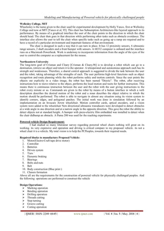 Modeling and Manufacturing of Powered vehicle for physically challenged people
| IJMER | ISSN: 2249–6645 | www.ijmer.com | Vol. 4 | Iss. 5 | May. 2014 | 4 |
Wellesley College, MIT
Wheelesley is the name given to the chair used for experimental development by Holly Yanco, first at Wellesley
College and now at MIT [Yanco et al, 95]. This chair has Subsumption Architecture-like layered approach to its
performance. By means of a graphical interface the user of the chair points to the direction in which the chair
should head. The chair then goes in that direction while performing other tasks such as obstacle avoidance. The
interface also allows the user to tell the chair when specific tasks such as going up a ramp are required and to
have a record of a particular environment and important features of that environment.
The chair is designed in such a way that it can turn in place. It has 12 proximity sensors, 6 ultrasonic
range sensors, 2 shaft encoders and a front bumper with sensors. A 68332 computer is onboard and the interface
runs on a Macintosh Powerbook. Work is underway to incorporate information from the angle of the eyes of the
user to control the computer as a replacement for the mouse.
Northeastern University
The long-term goal of Crisman and Cleary [Crisman & Cleary,96] is to develop a robot which can go to a
destination, retrieve an object and return it to the operator. A teleoperated and autonomous approach each has its
strength and weaknesses. Therefore, a shared control approach is suggested to divide the task between the user
and the robot, taking advantage of the strengths of each. The user performs high-level functions such as object
recognition and route planning while the robot performs safety and motion controls. Since the user points the
objects out explicitly in a video image, the robot has been named "Deictic". The robot, after receiving
instructions how to move relative to the object, performs the local motion and waits for further instruction. This
means there is continuous interaction between the user and the robot with the user giving instructions to the
robot every minute or so. Commands are given to the robot by means of a button interface in which a verb
description describes the desired motion of the robot and a noun describes the object relative to which the
motion should be performed. The robot is able to navigate in almost any situation using its vision system to
identify corners, edges, and polygonal patches. The initial work was done in simulation followed by an
implementation on an Invacare Arrow wheelchair. Motion controller cards, optical encoders, and a vision
system were added to the wheelchair New directional ultrasonic transducers were developed to detect obstacles
at a wide angle in one direction and at a narrow angle in the opposite direction. This gave the robot the ability to
detect objects not at standard height. A bumper with piezo-electric film embedded was installed to detect when
the chair didbump an obstacle. A Puma 200 was used for the reaching experiments.
Powered vehicle Design Requirement:
I had studied so many litterateur survey regarding powered wheel chairs nothing will great on its
working. its very expensive and operation and driving is critical compare to my proposed vehicle. its not a
wheel chair it is a vehicle. My total vision is to help the PCPeoples, towards their required needs.
Required blocks to manufacture Proposed Vehicle:
1. Motor(Electro-Craft tape drive motor)
2. Controller
3. Batteries
4. Driven system
5. Tiers `
6. Dynamic braking
7. Bearings
8. Bolts and nuts
9. Belt
10. Body construction (Blue print )
11. Chassis formation
Above all are the requirements for the construction of powered vehicle for physically challenged peoples. And
the following operations are performed to construct the vehicle
Design Operations:
 Marking operation
 Bending operation
 Drilling operation
 Threads cutting
 Step turning
 Groove cutting
 Cutting operation
 