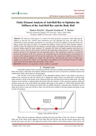 International
OPEN ACCESS Journal
Of Modern Engineering Research (IJMER)
| IJMER | ISSN: 2249–6645 | www.ijmer.com | Vol. 4 | Iss. 5| May. 2014 | 11 |
Finite Element Analysis of Anti-Roll Bar to Optimize the
Stiffness of the Anti-Roll Bar and the Body Roll
Bankar Harshal1
, Kharade Rushikesh2
, P. Baskar3
1, 2
(M.Tech Automotive Students VIT University, Vellore, Tamil Nadu)
3
(Professor SMBS VIT University, Vellore, Tamil Nadu)
I. INTRODUCTION
Automobile industry focus on producing element which give handling and performance of the vehicle
better than today’s vehicle but such element should not produce the extra cost and also it should be improve the
comfort level of the vehicle that is to the passenger.
Anti roll bar is one of the inventions in the automobile industry which is also called as sway bar or
stabilizer bar. Structure of such anti roll bar are U shaped bar which connect two wheel that is left and right
wheel and bar is fixed to the chassis of the vehicle by bush.Anti roll bar may be solid or hollow tube. The main
function of anti roll bar is reducing body roll motion when the vehicle is at the cornering condition. Body roll
condion occurs due to the load transfer and changes takes place in the camber of vehicle which directly affect
the steering behavior of the vehicle and vehicle loses its stability therefore to eliminate the roll effect in case of
under steer and over steer anti roll bar is used. Anti roll bar give comfort in driving condion and safety in case
of such roll situation.
Figure-1 anti-roll bar with bus
When both the suspension affected simultaneously then the effect of the anti roll bar is eliminated.
when one of the wheel moves opposite of the other then anti roll bar acts like the torsion spring and it will
provide the torque such that it will oppose the motion of the vehicle so that tilting motion of the vehicle will
Abstract: The objective of this paper is to analyze the main geometric parameters which affecting the
stiffness of anti-roll bar. Further these parameters are also affecting the body roll angle. By the
optimization of these geometric parameters we can able to increase the stiffness of bar and which will
help to reduce the body roll angle. To calculate the stiffness of anti-roll bar Finite Element software
ANSYS is used. The deflection for the change in internal angle, arm length, moment of inertia, distance
between bushes found by static analysis. To calculate the body roll angle equation used from the
literature survey, however they haven’t taken all the suspension characteristics in the calculation of
moment caused by the suspended and non-suspended masses. The equilibrium condition is considered
between the moments of the force acting on the suspended and non-suspended masses and moments of
reaction of the springs and anti-roll bar used in suspensions. The comparison of different anti-roll bar is
based on the basis of stiffness per weight. The anti-roll bar which having more ratio of stiffness per
weight can be used in the vehicle. As it will improve the stiffness of bar with small increase in weight,
which will result in the improving roll stability of the vehicle.
Keywords: moments, non suspended, stability, stiffness, suspended
(10 Italic)
Keywords (11Bold): About five key words in alphabetical order, separated by comma (10 Italic)
 