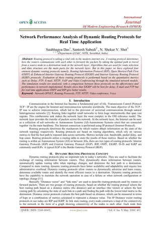 International
OPEN ACCESS Journal
Of Modern Engineering Research (IJMER)
| IJMER | ISSN: 2249–6645 | www.ijmer.com | Vol. 4 | Iss. 5| May. 2014 | 49 |
Network Performance Analysis of Dynamic Routing Protocols for
Real Time Application
Saubhagya Das1
, Santosh Subedi2
, N. Shekar V. Shet3
1, 2, 3
(Department of E&C, NITK, Surathkal, India)
I. INTRODUCTION (11 BOLD)
The introduction of the paper should explain the nature of the problem, previous work, purpose, and the
I. Introduction
Communication in the Internet has become a fundamental part of life. Transmission Control Protocol
TCP / IP are the engine for Internet and interconnection networks worldwide. The main objective of the TCP /
IP was to achieve interconnection, which led to the provision of universal communication through natural
heterogeneous networks [2]. Routing links together small networks to form huge internetworks that span vast
regions. This cumbersome task makes the network layer the most complex in the OSI reference model. The
network layer provides the transfer of packets across the network. At the network layer, the Internet can be seen
as a collection of sub networks or Autonomous Systems (AS-Autonomous Systems sites) that are connected
together via the main backbone. The Internet connection is performed using IP protocol (Internet Protocol).
Routing protocols determine the mechanism by which routers obtain information on the state of the
network topology respectively. Routing protocols are based on routing algorithms, which rely on various
metrics to find the best path to transmit data across networks. Metrics include cost, bandwidth, packet delay, and
hop count. Routing protocols utilize a routing table to store the results of these metrics. Based on whether the
routing is within an Autonomous System (AS) or between ASs, there are two types of routing protocols: Interior
Gateway Protocols (IGP) and Exterior Gateway Protocol (EGP). RIP, OSPF, EIGRP, IS-IS and IGRP are
commonly used IGPs. A typical EGP is the Border Gateway Protocol (BGP).
II. DYNAMIC ROUTING PROTOCOL CONCEPT
Dynamic routing protocols play an important role in today’s networks. They are used to facilitate the
exchange of routing information between routers. They dynamically share information between routers,
automatically update routing table when topology changes, and determine the best path to a destination.
Compared to static routing, dynamic routing protocols have better scalability and adaptability and require less
administrative overhead. Dynamic routing protocols allow routers to dynamically advertise and learn routes,
determine available routes and identify the most efficient routes to a destination. Dynamic routing protocols
have the capability to maintain the network operation in case of a failure or when network configuration or
topology change [11].
Basically “Distance vector” and “link state” are used to describe routing protocols used by routers to
forward packets. There are two groups of routing protocols, based on whether the routing protocol selects the
best routing path based on a distance metric (the distance) and an interface (the vector) or selects the best
routing path by calculating the state of each link in a path and finding the path with the lowest total metric to the
destination. Distance vector protocols evaluate the best path based on distance, which can be measured in terms
of hops or a combination of metrics calculated to represent a distance value. The IP Distance vector routing
protocols in use today are RIP and IGRP. In link state routing, every node constructs a map of the connectivity
to the network in the form of a graph showing connectivity of the nodes to each other. Each node then
Abstract: Routing protocol is taking a vital role in the modern internet era. A routing protocol determines
how the routers communicate with each other to forward the packets by taking the optimal path to travel
from a source node to a destination node in the network layer. Algorithms that are used for route selection
and data structure are the main parts for the network layer. But in this paper we have explored four
eminent dynamic routing protocols namely, Routing Information Protocol (RIP), Open Shortest Path First
(OSPF) & Enhanced Interior Gateway Routing Protocol (EIGRP) and Interior Gateway Routing Protocol
(IGRP) protocols. Evaluation of these routing protocols is performed based on the quantitative metrics
such as Delay, FTP, E-mail, HTTP, VoIP and Video Conferencing through the simulated network models.
The simulation results are analyzed, with a comparison between these protocols on the effectiveness and
performance in network implemented. Results show that EIGRP will be best for delay, E-mail and FTP but
for real time applications OSPF and RIP give better results.
Keyword: Network OPNET, Routing Protocols, FTP, HTTP, Video conference, Voice
 