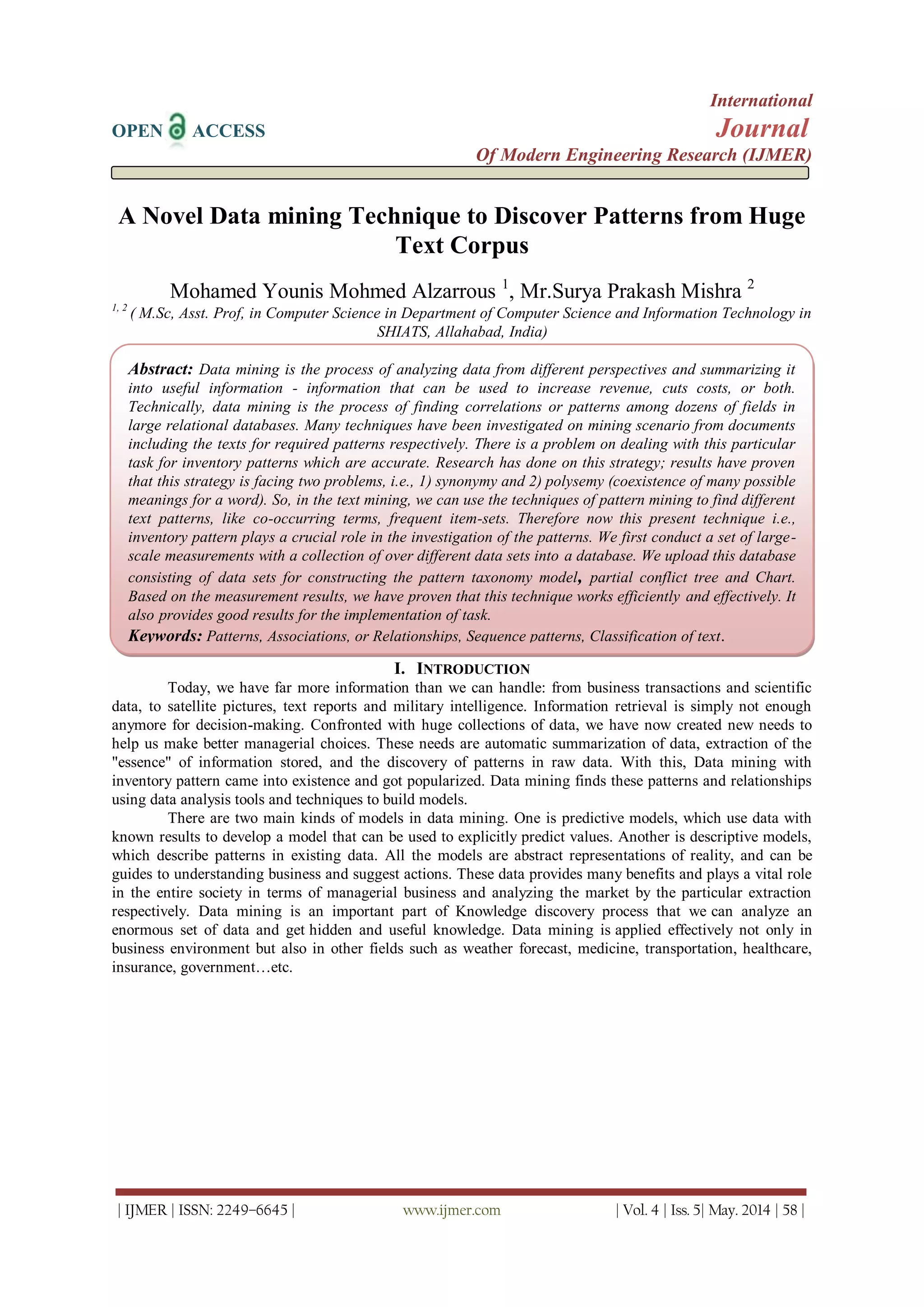 International
OPEN ACCESS Journal
Of Modern Engineering Research (IJMER)
| IJMER | ISSN: 2249–6645 | www.ijmer.com | Vol. 4 | Iss. 5| May. 2014 | 58 |
A Novel Data mining Technique to Discover Patterns from Huge
Text Corpus
Mohamed Younis Mohmed Alzarrous 1
, Mr.Surya Prakash Mishra 2
1, 2
( M.Sc, Asst. Prof, in Computer Science in Department of Computer Science and Information Technology in
SHIATS, Allahabad, India)
I. INTRODUCTION
Today, we have far more information than we can handle: from business transactions and scientific
data, to satellite pictures, text reports and military intelligence. Information retrieval is simply not enough
anymore for decision-making. Confronted with huge collections of data, we have now created new needs to
help us make better managerial choices. These needs are automatic summarization of data, extraction of the
"essence" of information stored, and the discovery of patterns in raw data. With this, Data mining with
inventory pattern came into existence and got popularized. Data mining finds these patterns and relationships
using data analysis tools and techniques to build models.
There are two main kinds of models in data mining. One is predictive models, which use data with
known results to develop a model that can be used to explicitly predict values. Another is descriptive models,
which describe patterns in existing data. All the models are abstract representations of reality, and can be
guides to understanding business and suggest actions. These data provides many benefits and plays a vital role
in the entire society in terms of managerial business and analyzing the market by the particular extraction
respectively. Data mining is an important part of Knowledge discovery process that we can analyze an
enormous set of data and get hidden and useful knowledge. Data mining is applied effectively not only in
business environment but also in other fields such as weather forecast, medicine, transportation, healthcare,
insurance, government…etc.
Abstract: Data mining is the process of analyzing data from different perspectives and summarizing it
into useful information - information that can be used to increase revenue, cuts costs, or both.
Technically, data mining is the process of finding correlations or patterns among dozens of fields in
large relational databases. Many techniques have been investigated on mining scenario from documents
including the texts for required patterns respectively. There is a problem on dealing with this particular
task for inventory patterns which are accurate. Research has done on this strategy; results have proven
that this strategy is facing two problems, i.e., 1) synonymy and 2) polysemy (coexistence of many possible
meanings for a word). So, in the text mining, we can use the techniques of pattern mining to find different
text patterns, like co-occurring terms, frequent item-sets. Therefore now this present technique i.e.,
inventory pattern plays a crucial role in the investigation of the patterns. We first conduct a set of large-
scale measurements with a collection of over different data sets into a database. We upload this database
consisting of data sets for constructing the pattern taxonomy model, partial conflict tree and Chart.
Based on the measurement results, we have proven that this technique works efficiently and effectively. It
also provides good results for the implementation of task.
Keywords: Patterns, Associations, or Relationships, Sequence patterns, Classification of text.
 