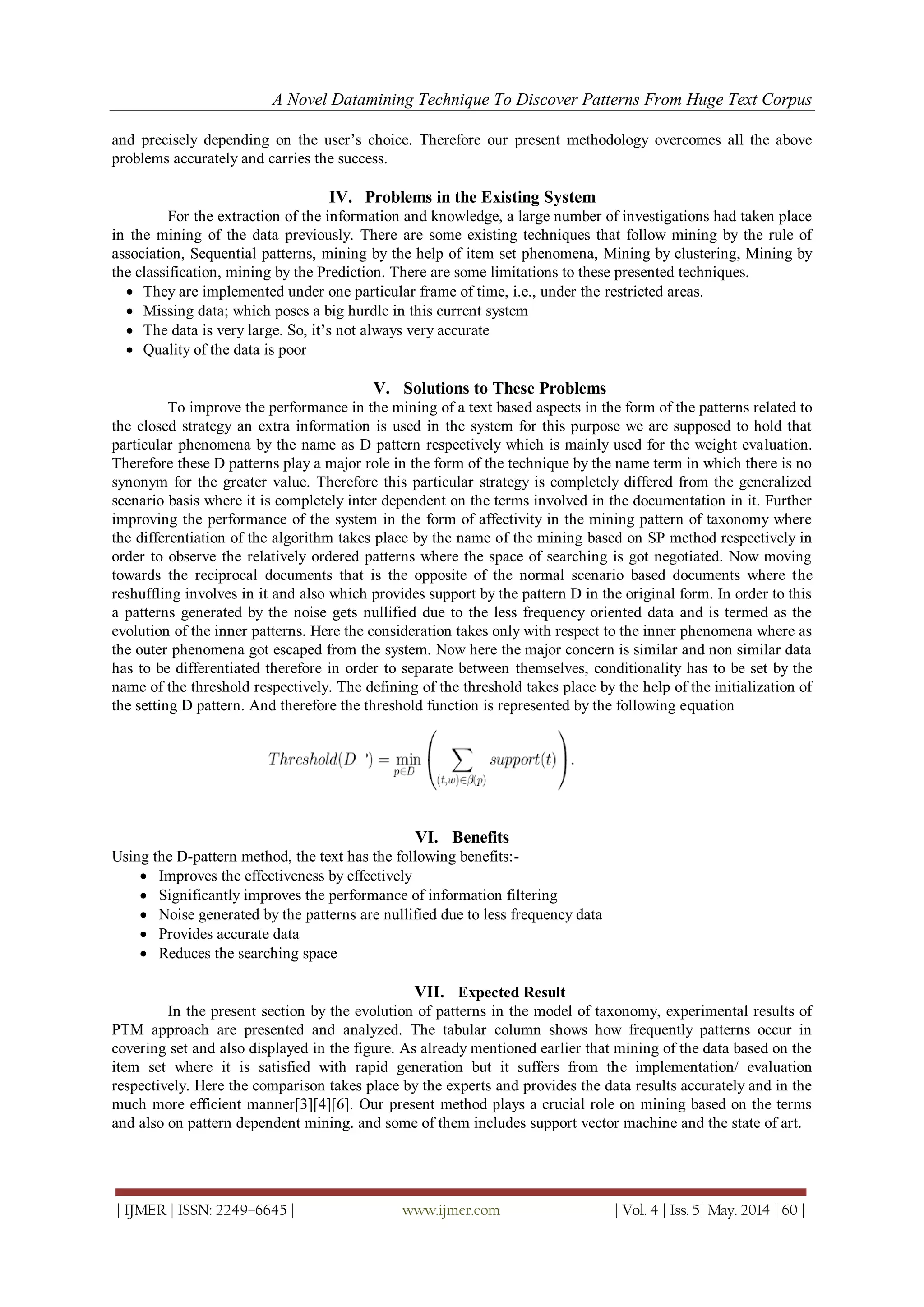 A Novel Datamining Technique To Discover Patterns From Huge Text Corpus
| IJMER | ISSN: 2249–6645 | www.ijmer.com | Vol. 4 | Iss. 5| May. 2014 | 60 |
and precisely depending on the user’s choice. Therefore our present methodology overcomes all the above
problems accurately and carries the success.
IV. Problems in the Existing System
For the extraction of the information and knowledge, a large number of investigations had taken place
in the mining of the data previously. There are some existing techniques that follow mining by the rule of
association, Sequential patterns, mining by the help of item set phenomena, Mining by clustering, Mining by
the classification, mining by the Prediction. There are some limitations to these presented techniques.
 They are implemented under one particular frame of time, i.e., under the restricted areas.
 Missing data; which poses a big hurdle in this current system
 The data is very large. So, it’s not always very accurate
 Quality of the data is poor
V. Solutions to These Problems
To improve the performance in the mining of a text based aspects in the form of the patterns related to
the closed strategy an extra information is used in the system for this purpose we are supposed to hold that
particular phenomena by the name as D pattern respectively which is mainly used for the weight evaluation.
Therefore these D patterns play a major role in the form of the technique by the name term in which there is no
synonym for the greater value. Therefore this particular strategy is completely differed from the generalized
scenario basis where it is completely inter dependent on the terms involved in the documentation in it. Further
improving the performance of the system in the form of affectivity in the mining pattern of taxonomy where
the differentiation of the algorithm takes place by the name of the mining based on SP method respectively in
order to observe the relatively ordered patterns where the space of searching is got negotiated. Now moving
towards the reciprocal documents that is the opposite of the normal scenario based documents where the
reshuffling involves in it and also which provides support by the pattern D in the original form. In order to this
a patterns generated by the noise gets nullified due to the less frequency oriented data and is termed as the
evolution of the inner patterns. Here the consideration takes only with respect to the inner phenomena where as
the outer phenomena got escaped from the system. Now here the major concern is similar and non similar data
has to be differentiated therefore in order to separate between themselves, conditionality has to be set by the
name of the threshold respectively. The defining of the threshold takes place by the help of the initialization of
the setting D pattern. And therefore the threshold function is represented by the following equation
VI. Benefits
Using the D-pattern method, the text has the following benefits:-
 Improves the effectiveness by effectively
 Significantly improves the performance of information filtering
 Noise generated by the patterns are nullified due to less frequency data
 Provides accurate data
 Reduces the searching space
VII. Expected Result
In the present section by the evolution of patterns in the model of taxonomy, experimental results of
PTM approach are presented and analyzed. The tabular column shows how frequently patterns occur in
covering set and also displayed in the figure. As already mentioned earlier that mining of the data based on the
item set where it is satisfied with rapid generation but it suffers from the implementation/ evaluation
respectively. Here the comparison takes place by the experts and provides the data results accurately and in the
much more efficient manner[3][4][6]. Our present method plays a crucial role on mining based on the terms
and also on pattern dependent mining. and some of them includes support vector machine and the state of art.
 