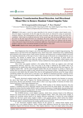 International
OPEN ACCESS Journal
Of Modern Engineering Research (IJMER)
| IJMER | ISSN: 2249–6645 | www.ijmer.com | Vol. 4 | Iss. 5| May. 2014 | 64 |
Nonlinear Transformation Based Detection And Directional
Mean Filter to Remove Random Valued Impulse Noise
Dr.Sivaagorasakthivelmurugan1
, P. Ravi Shankar2
1, 2
(Associate Professor, Department of EEE, Department of EEE, Sree Sakthi Engineering College, Nehru
Institute of Engineering and Technology, Coimbatore)
I. Introduction
Noise Suppression from images is one of the most important concerns in digital image processing. The
impulse noise is one kind of the most ubiquitous noise, which comes from transmission errors, malfunctioning
pixel elements in the camera sensors, faulty memory locations, and timing errors in analog-to-digital conversion
An important characteristic of this type of noise is that only part of the pixels are corrupted and the rest are
noise-free. The amount of impulse noise is usually quantified by the percentage of pixels which are
corrupted.Fixed valued impulse noise takes the values 0 and 255 where as the random valued impulse noise
takes the values in the dynamic range of [0,255]. Various methods have been proposed in the literature for the
removal of impulse noise.
One of the most popular methods is the median filter [2], which can suppress noise with high
computational efficiency. However, since every pixel in the image is replaced by the median value in its
neighborhood, the median filter often removes desirable details in the image and also blurs the image too. The
weighted median filter and the center-weighted median filter [6] were proposed as remedy to improve the
median filter by giving more weight to some selected pixels in the filtering window. Although these two filters
can preserve more details than the median filter, they are still implemented uniformly across the image without
considering whether the current pixel is noise-free or not. ROAD [5] mechanism provides a measure of how
close a pixel value to its four most similar neighbors. But when the noise level is high it introduces blurring in
the image.
Recently, directional weighted median filter [11] and has been reported in the literature to overcome
the above draw backs and to improve the filtering performance in terms of noise removal and detail
preservation. But the main drawback of these filters is that it uses large number of iterations for better noise
removal and hence it takes large computation time.
PWMAD[6] is a robust estimator of variance, MAD (median of the absolute deviations from the
median), is modified and used to efficiently separate noisy pixels from the image details. The median of the
absolute deviations from the median-MAD is used to estimate the presence of image details, thus providing their
efficient separation from noisy image pixels. An iterative pixel-wise modification of MAD (PWMAD) provides
reliable removal of arbitrarily distributed impulse noise
The ACMF[8] devises a novel adaptive operator, which forms estimates based on the differences
between the current pixel and the outputs of center-weighted median filters with varied center weights. It
employs the switching scheme based on the impulse detection mechanisms. It utilizes the center-weighted
median ilter that have varied center weights to define a more general operator, which realizes the impulse
detection by using the differences defined between the outputs of CWM filters and the current pixel of concern.
The ultimate output is switched between the median and the current pixel itself.
A new directional weighted median filter[2] for the removal of random-valued impulse noise
algorithm uses a new impulse detector, which is based onthe differences between the current pixel and its
neighbours aligned with fourmain directions. After impulse detection, it does not simply replace noisy pixels
Abstract: In this paper, a novel two stage algorithm for the removal of random valued impulse noise
from the images is presented. In the first stage the noise pixels are detected by using an exponential
nonlinear function. The transformation of the pixels increases the gap between noisy and noise free
candidates which leads to an efficient detection. In the second stage, the directional differences between
the pixels in the four main directions are calculated. The mean values of the pixels which lie in the
direction of minimum difference are calculated and the noisy pixel values are replaced with the mean
value of the pixels lying in the direction of minimum difference. Experimental results show that proposed
method is superior to the conventional methods in peak signal to noise ratio.
Index terms: Impulse noise, mean, peak signal to noise ratio.
 
