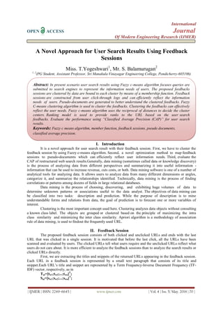 International
OPEN ACCESS Journal
Of Modern Engineering Research (IJMER)
| IJMER | ISSN: 2249–6645 | www.ijmer.com | Vol. 4 | Iss. 5| May. 2014 | 70 |
A Novel Approach for User Search Results Using Feedback
Sessions
Miss. T.Yogeshwari1
, Mr. S. Balamurugan2
1, 2
(PG Student, Assistant Professor, Sri Manakula Vinayagar Engineering College, Pondicherry-605106)
I. Introduction
It is a novel approach for user search result with their feedback session. First, we have to cluster the
feedback session by using Fuzzy c-means algorithm. Second, a novel optimization method to map feedback
sessions to pseudo-documents which can efficiently reflect user information needs. Third, evaluate the
CAP of restructured web search results.Generally, data mining (sometimes called data or knowledge discovery)
is the process of analyzing data from different perspectives and summarizing it into useful information -
information that can be used to increase revenue, cuts costs, or both. Data mining software is one of a number of
analytical tools for analyzing data. It allows users to analyze data from many different dimensions or angles,
categorize it, and summarize the relationships identified. Technically, data mining is the process of finding
correlations or patterns among dozens of fields in large relational databases.
Data mining is the process of choosing, discovering, and exhibiting huge volumes of data to
determine unknown patterns or associations useful to the data analyst. The objectives of data mining can
be classified into two tasks: description and prediction. While the purpose of description is to mine
understandable forms and relations from data, the goal of prediction is to forecast one or more variables of
interest.
Clustering is the most important concept used here. Clustering analyzes data objects without consulting
a known class label. The objects are grouped or clustered based on the principle of maximizing the intra
class similarity and minimizing the inter class similarity. Apriori algorithm is a methodology of association
rule of data mining, is used to findout the frequently used URL.
II. Feedback Session
The proposed feedback session consists of both clicked and unclicked URLs and ends with the last
URL that was clicked in a single session. It is motivated that before the last click, all the URLs have been
scanned and evaluated by users. The clicked URLs tell what users require and the unclicked URLs reflect what
users do not care about. It is more efficient to analyze the feedback sessions than to analyze the search results or
clicked URLs directly.
First, we are extracting the titles and snippets of the returned URLs appearing in the feedback session.
Each URL in a feedback session is represented by a small text paragraph that consists of its title and
snippet.Each URL‟s title and snippet are represented by a Term Frequency-Inverse Document Frequency (TF-
IDF) vector, respectively, as in
Tui=[tw1;tw2;...;twn]T
;
Sui=[sw1;sw2;...;swn]T
;
Abstract: In present scenario user search results using Fuzzy c-means algorithm focuses queries are
submitted to search engines to represent the information needs of users. The proposed feedbacks
sessions are clustered by data are bound to each cluster by means of a membership function. Feedback
sessions are constructed from user click-through logs and can efficiently reflect the information
needs of users. Pseudo-documents are generated to better understand the clustered feedbacks. Fuzzy
C-means clustering algorithm is used to cluster the feedbacks. Clustering the feedbacks can effectively
reflect the user needs. Fuzzy c-means algorithm uses the reciprocal of distances to decide the cluster
centers. Ranking model is used to provide ranks to the URL based on the user search
feedbacks. Evaluate the performance using “Classified Average Precision (CAP)” for user search
results.
Keywords: Fuzzy c means algorithm, member function, feedback sessions, pseudo documents,
classified average precision.
 