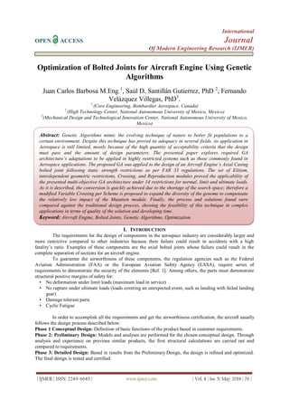 International
OPEN ACCESS Journal
Of Modern Engineering Research (IJMER)
| IJMER | ISSN: 2249–6645 | www.ijmer.com | Vol. 4 | Iss. 5| May. 2014 | 76 |
Optimization of Bolted Joints for Aircraft Engine Using Genetic
Algorithms
Juan Carlos Barbosa M.Eng.1
, Saúl D. Santillán Gutierrez, PhD 2
, Fernando
Velázquez Villegas, PhD3
.
1
(Core Engineering, Bombardier Aerospace, Canada)
2
(High Technology Center, National Autonomous University of Mexico, Mexico)
3
(Mechanical Design and Technological Innovation Center, National Autonomous University of Mexico,
Mexico)
I. INTRODUCTION
The requirements for the design of components in the aerospace industry are considerably larger and
more restrictive compared to other industries because their failure could result in accidents with a high
fatality’s ratio. Examples of these components are the axial bolted joints whose failure could result in the
complete separation of sections for an aircraft engine.
To guarantee the airworthiness of these components, the regulation agencies such as the Federal
Aviation Administration (FAA) or the European Aviation Safety Agency (EASA), require series of
requirements to demonstrate the security of the elements [Ref. 1]. Among others, the parts must demonstrate
structural positive margins of safety for:
• No deformation under limit loads (maximum load in service)
• No rupture under ultimate loads (loads covering an unexpected event, such as landing with failed landing
gear)
• Damage tolerant parts
• Cyclic Fatigue
In order to accomplish all the requirements and get the airworthiness certification, the aircraft usually
follows the design process described below:
Phase 1 Conceptual Design: Definition of basic functions of the product based in customer requirements.
Phase 2: Preliminary Design: Models and analyses are performed for the chosen conceptual design. Through
analysis and experience on previous similar products, the first structural calculations are carried out and
compared to requirements.
Phase 3: Detailed Design: Based in results from the Preliminary Design, the design is refined and optimized.
The final design is tested and certified.
Abstract: Genetic Algorithms mimic the evolving technique of nature to better fit populations to a
certain environment. Despite this technique has proved its adequacy in several fields, its application in
Aerospace is still limited, mostly because of the high quantity of acceptability criteria that the design
must pass and the amount of design parameters. The presented paper explores required GA
architecture’s adaptations to be applied in highly restricted systems such as those commonly found in
Aerospace applications. The proposed GA was applied to the design of an Aircraft Engine’s Axial Casing
bolted joint following static strength restrictions as per FAR 33 regulations. The set of Elitism,
interdependent geometric restrictions, Crossing, and Reproduction modules proved the applicability of
the presented multi-objective GA architecture under 14 restrictions for normal, limit and ultimate loads.
As it is described, the conversion is quickly achieved due to the shortage of the search space; therefore a
modified Variable Crossing per Scheme is proposed to expand the diversity of the genome to compensate
the relatively low impact of the Mutation module. Finally, the process and solutions found were
compared against the traditional design process, showing the feasibility of this technique in complex
applications in terms of quality of the solution and developing time.
Keyword: Aircraft Engine, Bolted Joints, Genetic Algorithms, Optimization.
 