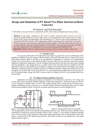 International
OPEN ACCESS Journal
Of Modern Engineering Research (IJMER)
| IJMER | ISSN: 2249–6645 | www.ijmer.com | Vol. 4 | Iss. 5| May. 2014 | 9 |
Design and Simulation of PV Based Two-Phase Interleaved Boost
Converter
D.Umarani1
and Dr.R.Seyezhai2
1, 2
(PG Scholar, Associate Professor, Department of EEE, SSN College of Engineering, Chennai, India)
I. INTRODUCTION
In recent days, Photovoltaic (PV) applications have become a great hit all over the world because of the
abundant availability of the solar energy in almost all parts of the earth. Therefore there is a spurt in the area of
photovoltaic research which in turn led to the development of suitability of converters to the photovoltaic
systems. One such invention is the Interleaved Boost Converter (IBC) that has the boost and current sharing
capability on high power application. It can be configured with many phases that allow the input current sharing
and heat dissipation. Even though there are a number of DC boost converters that are available for the PV
applications, they have objectionable level of ripples. In addition to the minimization of the ripples, it has higher
modularity, reliability and power capability at the cost of additional inductors, diodes and switching devices. In
this paper, the two phase IBC can be used with PV so as to get reduced current ripple that comes out of the PV
cell. The boosted output voltage of the IBC is used as source of voltage for the five level cascaded (Multi level
Inverter) MLI.
II. Two-Phase Interleaved Boost Converter
Application of interleaving technique is remarkable in the field power electronics. The voltage and
current stress can go beyond the handling capability in high power applications. Therefore many power devices
can be connected in parallel and/or in series. But voltage sharing and/or current sharing will always be a
problem. Paralleling of power converters is an alternate solution instead of paralleling power devices which
could be more beneficial. Figure 1 shows the two-phase interleaved boost converter topology[1]-[5].
Figure 1.Two-Phase Interleaved Boost Converter Figure 2. Timing signal of the two- phase IBC
The two-phase IBC consists of two parallel connected boost converter units. Each of the units in the IBC can be
controlled by switching the devices with phase shift of 360o
/n, where n is the number of parallel connected
units. In this converter, there should be a phase shift implemented between the switching pulses of the both
devices. A phase shift of 180o
should be provided for each switch as there are two parallel units. The timing
signal is shown in figure 2.
Abstract: In this paper, simulation of PV based two phase interleaved boost converter has been
discussed. Interleaved Boost Converter (IBC) serves several applications which require boost in output
voltage such as fuel cells, photovoltaic cells and batteries etc., because it has several advantages over
conventional DC-DC converters. The configuration of IBC comprises parallel combination of a number
of boost converters with same phase shift and switching frequency. This paper deals with the design of
two-phase IBC for a five level cascaded multilevel inverter (MLI). The source for each bridge of the MLI
has been modelled as PV. The simulation has been carried out using MATLAB/SIMULINK.
Keywords: Multilevel Inverter, Interleaved boost converter, Boost converter & Photo-voltaic cells.
 