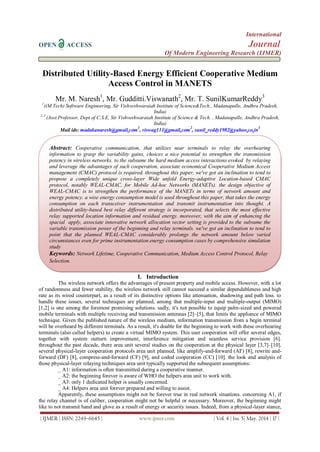 International
OPEN ACCESS Journal
Of Modern Engineering Research (IJMER)
| IJMER | ISSN: 2249–6645 | www.ijmer.com | Vol. 4 | Iss. 5| May. 2014 | 17 |
Distributed Utility-Based Energy Efficient Cooperative Medium
Access Control in MANETS
Mr. M. Naresh1
, Mr. Gudditti.Viswanath2
, Mr. T. SunilKumarReddy3
1
((M.Tech) Software Engineering, Sir Vishveshwaraiah Institute of Science&Tech., Madanapalle, Andhra Pradesh,
India)
2, 3
(Asst.Professor, Dept of C.S.E, Sir Vishveshwaraiah Institute of Science & Tech. , Madanapalle, Andhra Pradesh,
India)
Mail ids: madakanaresh@gmail.com
1
, viswag111@gmail.com
2
, sunil_reddy1982@yahoo.co.in
3
I. Introduction
The wireless network offers the advantages of present property and mobile access. However, with a lot
of randomness and fewer stability, the wireless network still cannot succeed a similar dependableness and high
rate as its wired counterpart, as a result of its distinctive options like attenuation, shadowing and path loss. to
handle these issues, several techniques are planned, among that multiple-input and multiple-output (MIMO)
[1,2] is one among the foremost promising solutions. sadly, it's not possible to equip palm-sized and powered
mobile terminals with multiple receiving and transmission antennas [2]–[5], that limits the appliance of MIMO
technique. Given the published nature of the wireless medium, information transmission from a begin terminal
will be overheard by different terminals. As a result, it's doable for the beginning to work with these overhearing
terminals (also called helpers) to create a virtual MIMO system. This user cooperation will offer several edges,
together with system outturn improvement, interference mitigation and seamless service provision [6].
throughout the past decade, there area unit several studies on the cooperation at the physical layer [3,7]–[10].
several physical-layer cooperation protocols area unit planned, like amplify-and-forward (AF) [8], rewrite and-
forward (DF) [8], compress-and-forward (CF) [9], and coded cooperation (CC) [10]. the look and analysis of
those physical-layer relaying techniques area unit typically supported the subsequent assumptions:
_ A1: information is often transmitted during a cooperative manner.
_ A2: the beginning forever is aware of WHO the helpers area unit to work with.
_ A3: only 1 dedicated helper is usually concerned.
_ A4: Helpers area unit forever prepared and willing to assist.
Apparently, these assumptions might not be forever true in real network situations. concerning A1, if
the relay channel is of caliber, cooperation might not be helpful or necessary. Moreover, the beginning might
like to not transmit hand and glove as a result of energy or security issues. Indeed, from a physical-layer stance,
Abstract: Cooperative communication, that utilizes near terminals to relay the overhearing
information to grasp the variability gains, choices a nice potential to strengthen the transmission
potency in wireless networks. to the subsume the hard medium access interactions evoked by relaying
and leverage the advantages of such cooperation, associate economical Cooperative Medium Access
management (CMAC) protocol is required. throughout this paper, we've got an inclination to tend to
propose a completely unique cross-layer Wide unfold Energy-adaptive Location-based CMAC
protocol, notably WEAL-CMAC, for Mobile Ad-hoc Networks (MANETs). the design objective of
WEAL-CMAC is to strengthen the performance of the MANETs in terms of network amount and
energy potency. a wise energy consumption model is used throughout this paper, that takes the energy
consumption on each transceiver instrumentation and transmit instrumentation into thought. A
distributed utility-based best relay different strategy is incorporated, that selects the most effective
relay supported location information and residual energy. moreover, with the aim of enhancing the
spacial apply, associate innovative network allocation vector setting is provided to the subsume the
variable transmission power of the beginning and relay terminals. we've got an inclination to tend to
point that the planned WEAL-CMAC considerably prolongs the network amount below varied
circumstances even for prime instrumentation energy consumption cases by comprehensive simulation
study
Keywords: Network Lifetime, Cooperative Communication, Medium Access Control Protocol, Relay
Selection.
 