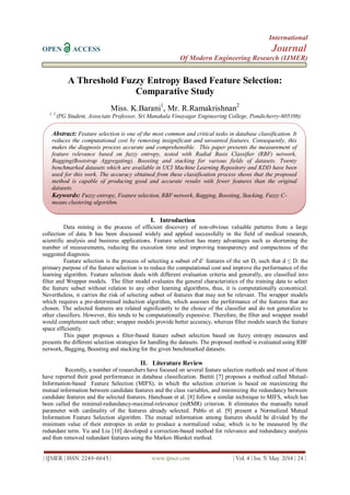 International
OPEN ACCESS Journal
Of Modern Engineering Research (IJMER)
| IJMER | ISSN: 2249–6645 | www.ijmer.com | Vol. 4 | Iss. 5| May. 2014 | 24 |
A Threshold Fuzzy Entropy Based Feature Selection:
Comparative Study
Miss. K.Barani1
, Mr. R.Ramakrishnan2
1, 2
(PG Student, Associate Professor, Sri Manakula Vinayagar Engineering College, Pondicherry-605106)
I. Introduction
Data mining is the process of efficient discovery of non-obvious valuable patterns from a large
collection of data. It has been discussed widely and applied successfully in the field of medical research,
scientific analysis and business applications. Feature selection has many advantages such as shortening the
number of measurements, reducing the execution time and improving transparency and compactness of the
suggested diagnosis.
Feature selection is the process of selecting a subset of‘d’ features of the set D, such that d ≤ D. the
primary purpose of the feature selection is to reduce the computational cost and improve the performance of the
learning algorithm. Feature selection deals with different evaluation criteria and generally, are classified into
filter and Wrapper models. The filter model evaluates the general characteristics of the training data to select
the feature subset without relation to any other learning algorithms, thus, it is computationally economical.
Nevertheless, it carries the risk of selecting subset of features that may not be relevant. The wrapper models
which requires a pre-determined induction algorithm, which assesses the performance of the features that are
chosen. The selected features are related significantly to the choice of the classifier and do not generalize to
other classifiers. However, this tends to be computationally expensive. Therefore, the filter and wrapper model
would complement each other; wrapper models provide better accuracy, whereas filter models search the feature
space efficiently.
This paper proposes a filter-based feature subset selection based on fuzzy entropy measures and
presents the different selection strategies for handling the datasets. The proposed method is evaluated using RBF
network, Bagging, Boosting and stacking for the given benchmarked datasets.
II. Literature Review
Recently, a number of researchers have focused on several feature selection methods and most of them
have reported their good performance in database classification. Battiti [7] proposes a method called Mutual-
Information-based Feature Selection (MIFS), in which the selection criterion is based on maximizing the
mutual information between candidate features and the class variables, and minimizing the redundancy between
candidate features and the selected features. Hanchuan et al. [8] follow a similar technique to MIFS, which has
been called the minimal-redundancy-maximal-relevance (mRMR) criterion. It eliminates the manually tuned
parameter with cardinality of the features already selected. Pablo et al. [9] present a Normalized Mutual
Information Feature Selection algorithm. The mutual information among features should be divided by the
minimum value of their entropies in order to produce a normalized value, which is to be measured by the
redundant term. Yu and Liu [10] developed a correction-based method for relevance and redundancy analysis
and then removed redundant features using the Markov Blanket method.
Abstract: Feature selection is one of the most common and critical tasks in database classification. It
reduces the computational cost by removing insignificant and unwanted features. Consequently, this
makes the diagnosis process accurate and comprehensible. This paper presents the measurement of
feature relevance based on fuzzy entropy, tested with Radial Basis Classifier (RBF) network,
Bagging(Bootstrap Aggregating), Boosting and stacking for various fields of datasets. Twenty
benchmarked datasets which are available in UCI Machine Learning Repository and KDD have been
used for this work. The accuracy obtained from these classification process shows that the proposed
method is capable of producing good and accurate results with fewer features than the original
datasets.
Keywords: Fuzzy entropy, Feature selection, RBF network, Bagging, Boosting, Stacking, Fuzzy C-
means clustering algorithm.
 