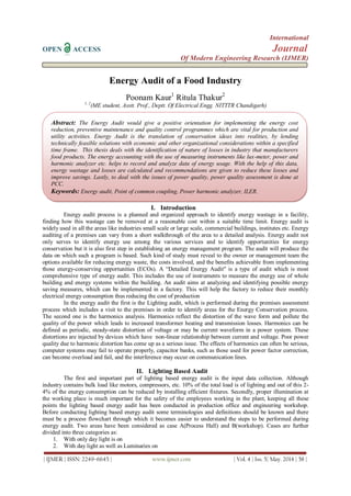 International
OPEN ACCESS Journal
Of Modern Engineering Research (IJMER)
| IJMER | ISSN: 2249–6645 | www.ijmer.com | Vol. 4 | Iss. 5| May. 2014 | 58 |
Energy Audit of a Food Industry
Poonam Kaur1
Ritula Thakur2
1, 2
(ME student, Asstt. Prof., Deptt. Of Electrical Engg. NITTTR Chandigarh)
I. Introduction
Energy audit process is a planned and organized approach to identify energy wastage in a facility,
finding how this wastage can be removed at a reasonable cost within a suitable time limit. Energy audit is
widely used in all the areas like industries small scale or large scale, commercial buildings, institutes etc. Energy
auditing of a premises can vary from a short walkthrough of the area to a detailed analysis. Energy audit not
only serves to identify energy use among the various services and to identify opportunities for energy
conservation but it is also first step in establishing an energy management program. The audit will produce the
data on which such a program is based. Such kind of study must reveal to the owner or management team the
options available for reducing energy waste, the costs involved, and the benefits achievable from implementing
those energy-conserving opportunities (ECOs). A “Detailed Energy Audit" is a type of audit which is most
comprehensive type of energy audit. This includes the use of instruments to measure the energy use of whole
building and energy systems within the building. An audit aims at analyzing and identifying possible energy
saving measures, which can be implemented in a factory. This will help the factory to reduce their monthly
electrical energy consumption thus reducing the cost of production
In the energy audit the first is the Lighting audit, which is performed during the premises assessment
process which includes a visit to the premises in order to identify areas for the Energy Conservation process.
The second one is the harmonics analysis. Harmonics reflect the distortion of the wave form and pollute the
quality of the power which leads to increased transformer heating and transmission losses. Harmonics can be
defined as periodic, steady-state distortion of voltage or may be current waveform in a power system. These
distortions are injected by devices which have non-linear relationship between current and voltage. Poor power
quality due to harmonic distortion has come up as a serious issue. The effects of harmonics can often be serious,
computer systems may fail to operate properly, capacitor banks, such as those used for power factor correction,
can become overload and fail, and the interference may occur on communication lines.
II. Lighting Based Audit
The first and important part of lighting based energy audit is the input data collection. Although
industry contains bulk load like motors, compressors, etc. 10% of the total load is of lighting and out of this 2-
4% of the energy consumption can be reduced by installing efficient fixtures. Secondly, proper illumination at
the working place is much important for the safety of the employees working in the plant, keeping all these
points the lighting based energy audit has been conducted in production office and engineering workshop.
Before conducting lighting based energy audit some terminologies and definitions should be known and there
must be a process flowchart through which it becomes easier to understand the steps to be performed during
energy audit. Two areas have been considered as case A(Process Hall) and B(workshop). Cases are further
divided into three categories as:
1. With only day light is on
2. With day light as well as Luminaries on
Abstract: The Energy Audit would give a positive orientation for implementing the energy cost
reduction, preventive maintenance and quality control programmes which are vital for production and
utility activities. Energy Audit is the translation of conservation ideas into realities, by lending
technically feasible solutions with economic and other organizational considerations within a specified
time frame. This thesis deals with the identification of nature of losses in industry that manufacturers
food products. The energy accounting with the use of measuring instruments like lux-meter, power and
harmonic analyzer etc. helps to record and analyze data of energy usage. With the help of this data,
energy wastage and losses are calculated and recommendations are given to reduce these losses and
improve savings. Lastly, to deal with the issues of power quality, power quality assessment is done at
PCC.
Keywords: Energy audit, Point of common coupling, Power harmonic analyzer, ILER.
 