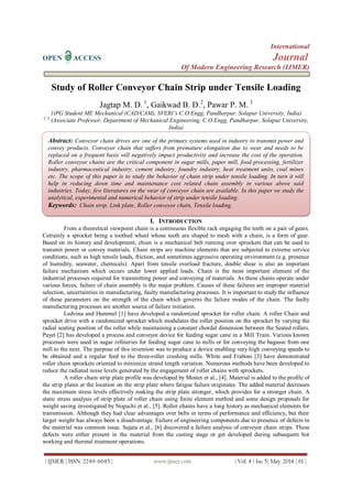 International
OPEN ACCESS Journal
Of Modern Engineering Research (IJMER)
| IJMER | ISSN: 2249–6645 | www.ijmer.com | Vol. 4 | Iss. 5| May. 2014 | 61 |
Study of Roller Conveyor Chain Strip under Tensile Loading
Jagtap M. D. 1
, Gaikwad B. D.2
, Pawar P. M. 3
1(PG Student ME Mechanical (CAD/CAM), SVERI’s C.O.Engg, Pandharpur, Solapur University, India)
2, 3
(Associate Professor, Department of Mechanical Engineering, C.O.Engg, Pandharpur, Solapur University,
India)
I. INTRODUCTION
From a theoretical viewpoint chain is a continuous flexible rack engaging the teeth on a pair of gears.
Cetrainly a sprocket being a toothed wheel whose teeth are shaped to mesh with a chain, is a form of gear.
Based on its history and development, chian is a mechanical belt running over sprockets that can be used to
transmit power or convey materials. Chain strips are machine elements that are subjected to extreme service
conditions, such as high tensile loads, friction, and sometimes aggressive operating environment (e.g. presence
of humidity, seawater, chemicals). Apart from tensile overload fracture, double shear is also an important
failure mechanism which occurs under lower applied loads. Chain is the most important element of the
industrial processes required for transmitting power and conveying of materials. As these chains operate under
various forces, failure of chain assembly is the major problem. Causes of these failures are improper material
selection, uncertainties in manufacturing, faulty manufacturing processes. It is important to study the influence
of these parameters on the strength of the chain which governs the failure modes of the chain. The faulty
manufacturing processes are another source of failure initiation.
Ledvina and Hummel [1] have developed a randomized sprocket for roller chain. A roller Chain and
sprocket drive with a randomized sprocket which modulates the roller position on the sprocket by varying the
radial seating position of the roller while maintaining a constant chordal dimension between the Seated rollers.
Payet [2] has developed a process and conveyor device for feeding sugar cane in a Mill Train. Various known
processes were used in sugar refineries for feeding sugar cane to mills or for conveying the bagasse from one
mill to the next. The purpose of this invention was to produce a device enabling very high conveying speeds to
be obtained and a regular feed to the three-roller crushing mills. White and Fraboni [3] have demonstrated
roller chain sprockets oriented to minimize strand length variation. Numerous methods have been developed to
reduce the radiated noise levels generated by the engagement of roller chains with sprockets.
A roller chain strip plate profile was developed by Moster et al., [4]. Material is added to the profile of
the strip plates at the location on the strip plate where fatigue failure originates. The added material decreases
the maximum stress levels effectively making the strip plate stronger, which provides for a stronger chain. A
static stress analysis of strip plate of roller chain using finite element method and some design proposals for
weight saving investigated by Noguchi et al., [5]. Roller chains have a long history as mechanical elements for
transmission. Although they had clear advantages over belts in terms of performance and efficiency, but their
larger weight has always been a disadvantage. Failure of engineering components due to presence of defects in
the material was common issue. Sujata et al., [6] discovered a failure analysis of conveyor chain strips. These
defects were either present in the material from the casting stage or get developed during subsequent hot
working and thermal treatment operations.
Abstract: Conveyor chain drives are one of the primary systems used in industry to transmit power and
convey products. Conveyor chain that suffers from premature elongation due to wear and needs to be
replaced on a frequent basis will negatively impact productivity and increase the cost of the operation.
Roller conveyor chains are the critical component in sugar mills, paper mill, food processing, fertilizer
industry, pharmaceutical industry, cement industry, foundry industry, heat treatment units, coal mines
etc. The scope of this paper is to study the behavior of chain strip under tensile loading. In turn it will
help in reducing down time and maintenance cost related chain assembly in various above said
industries. Today, few literatures on the wear of conveyor chain are available. In this paper we study the
analytical, experimental and numerical behavior of strip under tensile loading.
Keywords: Chain strip, Link plate, Roller conveyor chain, Tensile loading.
 