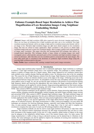 International
OPEN ACCESS Journal
Of Modern Engineering Research (IJMER)
| IJMER | ISSN: 2249–6645 | www.ijmer.com | Vol. 4 | Iss. 5| May. 2014 | 73 |
Enhance Example-Based Super Resolution to Achieve Fine
Magnification of Low Resolution Images Using Neighbour
Embedding Method
Nisarg Patel 1
Rahul Joshi 2
1, 2
(Master in Computer Engineering, Department of Information technology, Parul Institute of
Engineering & Technology, Vadodara, Gujarat, India)
I. Introduction
Image super resolution plays important role in multimedia application. Super resolution is a technique
to achieve a clear high resolution image from a low resolution image. This technique is widely adopted to
improve a quality of images shots by a digital camera. When image captured by low resolution camera three
main artefacts occur, namely aliasing, blurring and additive noise. An aliasing occurs due to the low sampling
rate. This causes the loss of high frequency contents from the image. High frequency having information about
edges and textures, so there are ultimate artefacts occurs at the edges in the image. A blurring occurs due to the
relative motion between image and camera. An atmospheric noises like rainy atmosphere and dusty atmosphere
cause additive noise in image. So, one can say that the super resolution is the process of recovering the missing
high frequency details and removing the degradation that arise during the image acquisition process. Super-
resolution techniques can be applied in various domains. Image processing applications are like remote sensing,
enlarging consumer photographs, medical imaging, and online image exchange, image viewing and converting
NTSC video content to HDTV demands high resolution image.
Super-resolution techniques can be applied in various domains. Image processing applications are like
remote sensing, enlarging consumer photographs, medical imaging, and online image exchange, image viewing
and converting NTSC video content to HDTV demands high resolution image. The high resolution image not
only gives the viewer pleasing appearance but also gives additional information that important for the analysis
in many applications like medical imaging. There are many practical applications of SR reconstruction.
Satellite imagery is one obvious application. If the slight offsets between images taken from separate
orbits are of sub-pixel accuracy, SR image reconstruction is viable. Land-cover-mapping is an area where SR
techniques are necessary for resolving landscape features, especially rural hedges and other thin formations.
Also, at some position image captured by satellite is LR image then it has to wait until it complete one
revolution to recapture the same scene. In such case SR technique helpful to obtain HR image.
Super-resolution methods can also be used to create high resolution still pictures or video from video
sequences. The sub-pixel motion requirement necessary for SR image reconstruction does not have to come
from movement of the imaging system. In the case of a video sequence, global motion of objects in the scene
may be adequate in the temporarily shifted frames, even if the camera remains static. For static scenes, SR
image reconstruction is viable so long as long as sub-pixel accuracy can be attained due to vibrations in the
camera. The same techniques can also be applied to improve the resolution of existing (low resolution) video
content for use in high definition television sets.
Abstract: Images with high resolution (HR) often required in most electronic imaging applications.
There are two types of resolution first is high resolution and other one is low resolution. Now high
resolution means pixel density with in an image is high and low resolution means pixel density with in
an image is low. Therefore high resolution image can offer more detail compare to low resolution
image that may be critical in many application. Super resolution is the process to obtain high
resolution image from one or more low resolution images. Here in paper explain such robust methods
of image super resolution. This paper describes the learning-based SR technique that utilizes an
example-based algorithm. This technique divides a large volume of training images into small
rectangular pieces called patches and patch pairs of low-resolution and high-resolution images are
stored in dictionary. After that there are low resolution patch is extracted from the input images. The
most alike patch pair is searched in the dictionary to synthesize high resolution image using the
searched high resolution patch in the pair.
Index Terms: Super resolution (SR), training, example based, patch, image restoration.
 