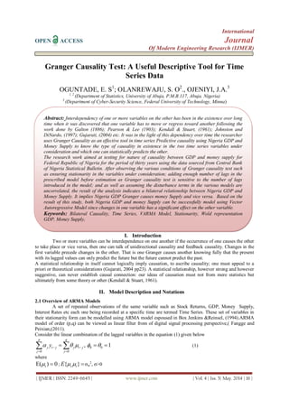 International
OPEN ACCESS Journal
Of Modern Engineering Research (IJMER)
| IJMER | ISSN: 2249–6645 | www.ijmer.com | Vol. 4 | Iss. 5| May. 2014 | 16 |
Granger Causality Test: A Useful Descriptive Tool for Time
Series Data
OGUNTADE, E. S1
; OLANREWAJU, S. O2
., OJENIYI, J.A.3
1, 2
(Department of Statistics, University of Abuja, P.M.B.117, Abuja. Nigeria)
3
(Department of Cyber-Security Science, Federal University of Technology, Minna)
I. Introduction
Two or more variables can be interdependence on one another if the occurrence of one causes the other
to take place or vice versa, then one can talk of unidirectional causality and feedback causality. Changes in the
first variable precede changes in the other. That is one Granger causes another knowing fully that the present
with its lagged values can only predict the future but the future cannot predict the past.
A statistical relationship in itself cannot logically imply causation, to ascribe causality; one must appeal to a
priori or theoretical considerations (Gujarati, 2004 pp23). A statistical relationship, however strong and however
suggestive, can never establish causal connection: our ideas of causation must not from mere statistics but
ultimately from some theory or other (Kendall & Stuart, 1961).
II. Model Description and Notations
2.1 Overview of ARMA Models
A set of repeated observations of the same variable such as Stock Returns, GDP, Money Supply,
Interest Rates etc each one being recorded at a specific time are termed Time Series. These set of variables in
their stationarity form can be modelled using ARMA model espoused in Box Jenkins &Reinsel, (1994).ARMA
model of order (p,q) can be viewed as linear filter from of digital signal processing perspective,( Fangge and
Peixian,(2011).
Consider the linear combination of the lagged variables in the equation (1) given below
0 0
,
p q
j t j j t j
j j
y   
 
  0 0 1   (1)
where
tE( ) 0  ; { }s tE   st
2
, >0
Abstract: Interdependency of one or more variables on the other has been in the existence over long
time when it was discovered that one variable has to move or regress toward another following the
work done by Galton (1886); Pearson & Lee (1903); Kendall & Stuart, (1961); Johnston and
DiNardo, (1997); Gujarati, (2004) etc. It was in the light of this dependency over time the researcher
uses Granger Causality as an effective tool in time series Predictive causality using Nigeria GDP and
Money Supply to know the type of causality in existence in the two time series variables under
consideration and which one can statistically predicts the other.
The research work aimed at testing for nature of causality between GDP and money supply for
Federal Republic of Nigeria for the period of thirty years using the data sourced from Central Bank
of Nigeria Statistical Bulletin. After observing the various conditions of Granger causality test such
as ensuring stationarity in the variables under consideration; adding enough number of lags in the
prescribed model before estimation as Granger causality test is sensitive to the number of lags
introduced in the model; and as well as assuming the disturbance terms in the various models are
uncorrelated, the result of the analysis indicates a bilateral relationship between Nigeria GDP and
Money Supply. It implies Nigeria GDP Granger causes money Supply and vice versa. Based on the
result of this study, both Nigeria GDP and money Supply can be successfully model using Vector
Autoregressive Model since changes in one variable has a significant effect on the other variable.
Keywords: Bilateral Causality, Time Series, VARMA Model, Stationarity, Wold representation
GDP, Money Supply,
 