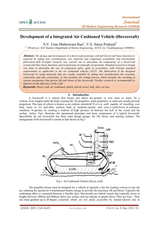 International
OPEN ACCESS Journal
Of Modern Engineering Research (IJMER)
| IJMER | ISSN: 2249–6645 | www.ijmer.com | Vol. 4 | Iss. 5| May. 2014 | 21 |
Development of a Integrated Air Cushioned Vehicle (Hovercraft)
S.V. Uma Maheswara Rao1
, V.S. Surya Prakash2
1, 2
(Professor, M.E Student, Department of Marine Engineering, AUCE (A), Visakhapatnam-5300003)
I. Introduction
A hovercraft is a vehicle that hovers just above the ground, or over snow or water, by a
cushion of air trapped under the body creating lift. Air propellers, water propellers, or water jets usually provide
propulsion. This type of vehicle is known as air cushion vehicle(ACV).it is a craft capable of travelling over
land, water or ice and other surfaces both at moderate speeds, and even it could hover at stationary
condition. It operates by creating a cushion of high pressure air between the hull of the vessel and the
surface below. Fig1 illustrates the operational principles and basic components of a typical hovercraft.
Specifically for our hovercraft, has three main design groups: the lift, thrust, and steering systems. The
arrangement of the hovercraft is similar to that shown in Fig 1
Fig 1: Air Cushioned Vehicle (Hover craft)
The propeller shown must be designed for a vehicle as typically a fan for creating vortices to mix the
air, reducing the ejected air’s translational kinetic energy to provide the necessary lift and thrust. Typically the
cushioning effect is contained between a flexible skirt. Hovercrafts are hybrid vessels they typically hover at
heights between 200mm and 600mm above any surface and can operate at speeds above 37km per hour. They
can clean gradient up to 20 degree. Locations which are not easily accessible by landed vehicles due to
Abstract: The design and development of a hovercraft prototype with full hovercraft basic functions is
reported by taking into consideration, size, material and component availability and intermediate
fabrication skill. In-depth research was carried out to determine the components of a hovercraft
system and their basic functions and in particular its principle of operation. Detailed research in design
was done to determine the size of component parts, quite in accordance with relevant standard
requirements as applicable in the air cushioned vehicles (ACV). The fabrication of the designed
hovercraft by using materials that are readily available by taking into consideration the economic
constraints and time constraints. It also includes the testing process which includes the tweaking of
various parameters that govern lift and thrust of the hovercraft. Further research is recommended to
improve on the efficiency of the craft.
Keywords: Hover craft, air cushioned vehicle, hybrid vessel, hull, skirt, air box.
 