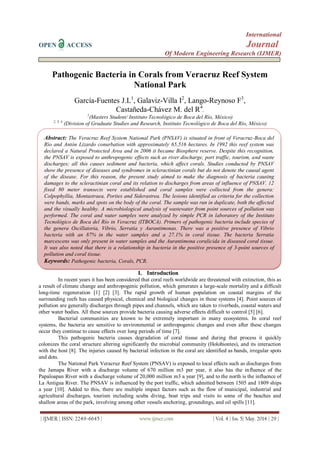 International
OPEN ACCESS Journal
Of Modern Engineering Research (IJMER)
| IJMER | ISSN: 2249–6645 | www.ijmer.com | Vol. 4 | Iss. 5| May. 2014 | 29 |
Pathogenic Bacteria in Corals from Veracruz Reef System
National Park
García-Fuentes J.L1
, Galaviz-Villa I2
, Lango-Reynoso F3
,
Castañeda-Chávez M. del R4
.
1
(Masters Student/ Instituto Tecnológico de Boca del Río, México)
2, 3, 4
(Division of Graduate Studies and Research, Instituto Tecnológico de Boca del Río, México)
I. Introduction
In recent years it has been considered that coral reefs worldwide are threatened with extinction, this as
a result of climate change and anthropogenic pollution, which generates a large-scale mortality and a difficult
long-time regeneration [1] [2] [3]. The rapid growth of human population on coastal margins of the
surrounding reefs has caused physical, chemical and biological changes in these systems [4]. Point sources of
pollution are generally discharges through pipes and channels, which are taken to riverbeds, coastal waters and
other water bodies. All these sources provide bacteria causing adverse effects difficult to control [5] [6].
Bacterial communities are known to be extremely important in many ecosystems. In coral reef
systems, the bacteria are sensitive to environmental or anthropogenic changes and even after these changes
occur they continue to cause effects over long periods of time [7].
This pathogenic bacteria causes degradation of coral tissue and during that process it quickly
colonizes the coral structure altering significantly the microbial community (Holobiontes), and its interaction
with the host [8]. The injuries caused by bacterial infection in the coral are identified as bands, irregular spots
and dots.
The National Park Veracruz Reef System (PNSAV) is exposed to local effects such as discharges from
the Jamapa River with a discharge volume of 670 million m3 per year, it also has the influence of the
Papaloapan River with a discharge volume of 20,000 million m3 a year [9], and to the north is the influence of
La Antigua River. The PNSAV is influenced by the port traffic, which admitted between 1505 and 1809 ships
a year [10]. Added to this, there are multiple impact factors such as the flow of municipal, industrial and
agricultural discharges, tourism including scuba diving, boat trips and visits to some of the beaches and
shallow areas of the park, involving among other vessels anchoring, groundings, and oil spills [11].
Abstract: The Veracruz Reef System National Park (PNSAV) is situated in front of Veracruz-Boca del
Río and Antón Lizardo conurbation with approximately 65,516 hectares. In 1992 this reef system was
declared a Natural Protected Area and in 2006 it became Biosphere reserve. Despite this recognition,
the PNSAV is exposed to anthropogenic effects such as river discharge, port traffic, tourism, and waste
discharges; all this causes sediment and bacteria, which affect corals. Studies conducted by PNSAV
show the presence of diseases and syndromes in scleractinian corals but do not denote the causal agent
of the disease. For this reason, the present study aimed to make the diagnosis of bacteria causing
damages to the scleractinian coral and its relation to discharges from areas of influence of PNSAV. 12
fixed 80 meter transects were established and coral samples were collected from the genera:
Colpophyllia, Montastraea, Porites and Siderastrea. The lesions identified as criteria for the collection
were bands, marks and spots on the body of the coral. The sample was run in duplicate, both the affected
and the visually healthy. A microbiological analysis of wastewater from point sources of pollution was
performed. The coral and water samples were analyzed by simple PCR in laboratory of the Instituto
Tecnológico de Boca del Río in Veracruz (ITBOCA). Primers of pathogenic bacteria include species of
the genera Oscillatoria, Vibrio, Serratia y Aurantimonas. There was a positive presence of Vibrio
bacteria with an 87% in the water samples and a 27.1% in coral tissue. The bacteria Serratia
marcescens was only present in water samples and the Aurantimona coralicida in diseased coral tissue.
It was also noted that there is a relationship in bacteria in the positive presence of 3-point sources of
pollution and coral tissue.
Keywords: Pathogenic bacteria, Corals, PCR.
 