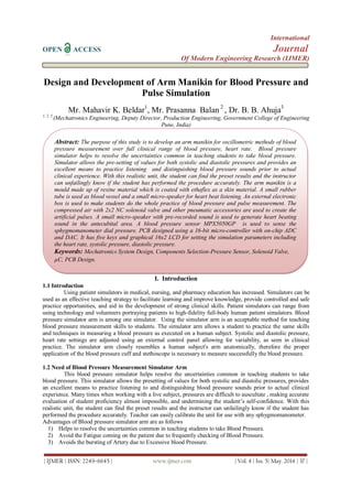 International
OPEN ACCESS Journal
Of Modern Engineering Research (IJMER)
| IJMER | ISSN: 2249–6645 | www.ijmer.com | Vol. 4 | Iss. 5| May. 2014 | 37 |
Design and Development of Arm Manikin for Blood Pressure and
Pulse Simulation
Mr. Mahavir K. Beldar1
, Mr. Prasanna Balan 2
, Dr. B. B. Ahuja3
1, 2, 3
(Mechatronics Engineering, Deputy Director, Production Engineering, Government College of Engineering
Pune, India)
I. Introduction
1.1 Introduction
Using patient simulators in medical, nursing, and pharmacy education has increased. Simulators can be
used as an effective teaching strategy to facilitate learning and improve knowledge, provide controlled and safe
practice opportunities, and aid in the development of strong clinical skills. Patient simulators can range from
using technology and volunteers portraying patients to high-fidelity full-body human patient simulators. Blood
pressure simulator arm is among one simulator. Using the simulator arm is an acceptable method for teaching
blood pressure measurement skills to students. The simulator arm allows a student to practice the same skills
and techniques in measuring a blood pressure as executed on a human subject. Systolic and diastolic pressure,
heart rate settings are adjusted using an external control panel allowing for variability, as seen in clinical
practice. The simulator arm closely resembles a human subject's arm anatomically, therefore the proper
application of the blood pressure cuff and stethoscope is necessary to measure successfully the blood pressure.
1.2 Need of Blood Pressure Measurement Simulator Arm
This blood pressure simulator helps resolve the uncertainties common in teaching students to take
blood pressure. This simulator allows the presetting of values for both systolic and diastolic pressures, provides
an excellent means to practice listening to and distinguishing blood pressure sounds prior to actual clinical
experience. Many times when working with a live subject, pressures are difficult to auscultate , making accurate
evaluation of student proficiency almost impossible, and undermining the student’s self-confidence. With this
realistic unit, the student can find the preset results and the instructor can unfailingly know if the student has
performed the procedure accurately. Teacher can easily calibrate the unit for use with any sphygmomanometer.
Advantages of Blood pressure simulator arm are as follows
1) Helps to resolve the uncertainties common in teaching students to take Blood Pressure.
2) Avoid the Fatigue coming on the patient due to frequently checking of Blood Pressure.
3) Avoids the bursting of Artery due to Excessive blood Pressure.
Abstract: The purpose of this study is to develop an arm manikin for oscillometric methods of blood
pressure measurement over full clinical range of blood pressure, heart rate. Blood pressure
simulator helps to resolve the uncertainties common in teaching students to take blood pressure.
Simulator allows the pre-setting of values for both systolic and diastolic pressures and provides an
excellent means to practice listening and distinguishing blood pressure sounds prior to actual
clinical experience. With this realistic unit, the student can find the preset results and the instructor
can unfailingly know if the student has performed the procedure accurately. The arm manikin is a
mould made up of rexine material which is coated with ethaflex as a skin material. A small rubber
tube is used as blood vessel and a small micro-speaker for heart beat listening. An external electronic
box is used to make students do the whole practice of blood pressure and pulse measurement. The
compressed air with 2x2 NC solenoid valve and other pneumatic accessories are used to create the
artificial pulses. A small micro-speaker with pre-recorded sound is used to generate heart beating
sound in the antecubital area. A blood pressure sensor MPX5050GP is used to sense the
sphygmomanometer dial pressure. PCB designed using a 16-bit micro-controller with on-chip ADC
and DAC. It has five keys and graphical 16x2 LCD for setting the simulation parameters including
the heart rate, systolic pressure, diastolic pressure.
Keywords: Mechatronics System Design, Components Selection-Pressure Sensor, Solenoid Valve,
µC, PCB Design.
 