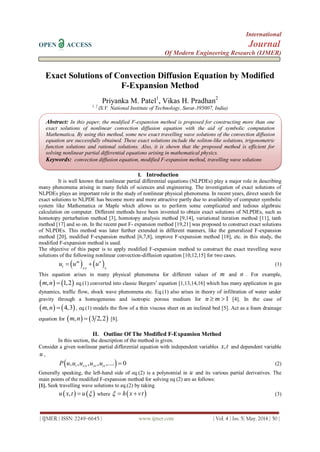International
OPEN ACCESS Journal
Of Modern Engineering Research (IJMER)
| IJMER | ISSN: 2249–6645 | www.ijmer.com | Vol. 4 | Iss. 5| May. 2014 | 50 |
Exact Solutions of Convection Diffusion Equation by Modified
F-Expansion Method
Priyanka M. Patel1
, Vikas H. Pradhan2
1, 2
(S.V. National Institute of Technology, Surat-395007, India)
I. Introduction
It is well known that nonlinear partial differential equations (NLPDEs) play a major role in describing
many phenomena arising in many fields of sciences and engineering. The investigation of exact solutions of
NLPDEs plays an important role in the study of nonlinear physical phenomena. In recent years, direct search for
exact solutions to NLPDE has become more and more attractive partly due to availability of computer symbolic
system like Mathematica or Maple which allows us to perform some complicated and tedious algebraic
calculation on computer. Different methods have been invented to obtain exact solutions of NLPDEs, such as
homotopy perturbation method [3], homotopy analysis method [9,14], variational iteration method [11], tanh
method [17] and so on. In the recent past F- expansion method [19,21] was proposed to construct exact solutions
of NLPDEs. This method was later further extended in different manners, like the generalized F-expansion
method [20], modified F-expansion method [6,7,8], improve F-expansion method [18], etc. in this study, the
modified F-expansion method is used.
The objective of this paper is to apply modified F-expansion method to construct the exact travelling wave
solutions of the following nonlinear convection-diffusion equation [10,12,15] for two cases.
   m n
t xx x
u u u  (1)
This equation arises in many physical phenomena for different values of m and n . For example,
   , 1,2m n  eq.(1) converted into classic Burgers’ equation [1,13,14,16] which has many application in gas
dynamics, traffic flow, shock wave phenomena etc. Eq.(1) also arises in theory of infiltration of water under
gravity through a homogeneous and isotropic porous medium for 1n m  [4]. In the case of
   , 4,3m n  , eq.(1) models the flow of a thin viscous sheet on an inclined bed [5]. Act as a foam drainage
equation for    , 3 2,2m n  [8].
II. Outline Of The Modified F-Expansion Method
In this section, the description of the method is given.
Consider a given nonlinear partial differential equation with independent variables ,x t and dependent variable
u ,
 , , , , ,.... 0t xx xt ttP u u u u u  (2)
Generally speaking, the left-hand side of eq.(2) is a polynomial in u and its various partial derivatives. The
main points of the modified F-expansion method for solving eq.(2) are as follows:
[1]. Seek travelling wave solutions to eq.(2) by taking
   ,u x t u  where  h x vt   (3)
Abstract: In this paper, the modified F-expansion method is proposed for constructing more than one
exact solutions of nonlinear convection diffusion equation with the aid of symbolic computation
Mathematica. By using this method, some new exact travelling wave solutions of the convection diffusion
equation are successfully obtained. These exact solutions include the soliton-like solutions, trigonometric
function solutions and rational solutions. Also, it is shown that the proposed method is efficient for
solving nonlinear partial differential equations arising in mathematical physics.
Keywords: convection diffusion equation, modified F-expansion method, travelling wave solutions
 
