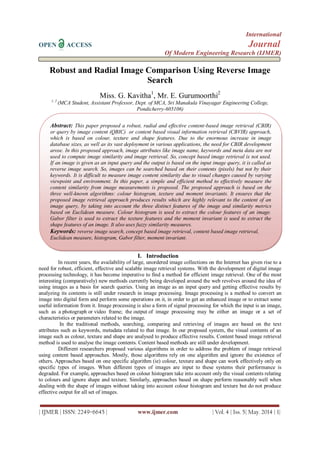 International
OPEN ACCESS Journal
Of Modern Engineering Research (IJMER)
| IJMER | ISSN: 2249–6645 | www.ijmer.com | Vol. 4 | Iss. 5| May. 2014 | 1|
Robust and Radial Image Comparison Using Reverse Image
Search
Miss. G. Kavitha1
, Mr. E. Gurumoorthi2
1, 2
(MCA Student, Assistant Professor, Dept. of MCA, Sri Manakula Vinayagar Engineering College,
Pondicherry-605106)
I. Introduction
In recent years, the availability of large, unordered image collections on the Internet has given rise to a
need for robust, efficient, effective and scalable image retrieval systems. With the development of digital image
processing technology, it has become imperative to find a method for efficient image retrieval. One of the most
interesting (comparatively) new methods currently being developed around the web revolves around the idea of
using images as a basis for search queries. Using an image as an input query and getting effective results by
analyzing its contents is still under research in image processing. Image processing is a method to convert an
image into digital form and perform some operations on it, in order to get an enhanced image or to extract some
useful information from it. Image processing is also a form of signal processing for which the input is an image,
such as a photograph or video frame; the output of image processing may be either an image or a set of
characteristics or parameters related to the image.
In the traditional methods, searching, comparing and retrieving of images are based on the text
attributes such as keywords, metadata related to that image. In our proposed system, the visual contents of an
image such as colour, texture and shape are analysed to produce effective results. Content based image retrieval
method is used to analyse the image contents. Content based methods are still under development.
Different researchers proposed various algorithms in order to address the problem of image retrieval
using content based approaches. Mostly, those algorithms rely on one algorithm and ignore the existence of
others. Approaches based on one specific algorithm (ie) colour, texture and shape can work effectively only on
specific types of images. When different types of images are input to these systems their performance is
degraded. For example, approaches based on colour histogram take into account only the visual contents relating
to colours and ignore shape and texture. Similarly, approaches based on shape perform reasonably well when
dealing with the shape of images without taking into account colour histogram and texture but do not produce
effective output for all set of images.
Abstract: This paper proposed a robust, radial and effective content-based image retrieval (CBIR)
or query by image content (QBIC) or content based visual information retrieval (CBVIR) approach,
which is based on colour, texture and shape features. Due to the enormous increase in image
database sizes, as well as its vast deployment in various applications, the need for CBIR development
arose. In this proposed approach, image attributes like image name, keywords and meta data are not
used to compute image similarity and image retrieval. So, concept based image retrieval is not used.
If an image is given as an input query and the output is based on the input image query, it is called as
reverse image search. So, images can be searched based on their contents (pixels) but not by their
keywords. It is difficult to measure image content similarity due to visual changes caused by varying
viewpoint and environment. In this paper, a simple and efficient method to effectively measure the
content similarity from image measurements is proposed. The proposed approach is based on the
three well-known algorithms: colour histogram, texture and moment invariants. It ensures that the
proposed image retrieval approach produces results which are highly relevant to the content of an
image query, by taking into account the three distinct features of the image and similarity metrics
based on Euclidean measure. Colour histogram is used to extract the colour features of an image.
Gabor filter is used to extract the texture features and the moment invariant is used to extract the
shape features of an image. It also uses fuzzy similarity measures.
Keywords: reverse image search, concept based image retrieval, content based image retrieval,
Euclidean measure, histogram, Gabor filter, moment invariant.
 
