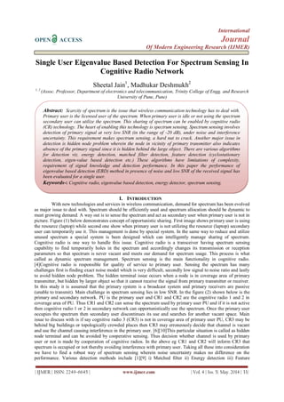 International
OPEN ACCESS Journal
Of Modern Engineering Research (IJMER)
| IJMER | ISSN: 2249–6645 | www.ijmer.com | Vol. 4 | Iss. 5| May. 2014 | 33|
Single User Eigenvalue Based Detection For Spectrum Sensing In
Cognitive Radio Network
Sheetal Jain1
, Madhukar Deshmukh2
1, 2
(Assoc. Professor, Department of electronics and telecommunication, Trinity College of Engg. and Research
University of Pune, Pune)
I. INTRODUCTION
With new technologies and services in wireless communication, demand for spectrum has been evolved
as major issue to deal with. Spectrum should be efficiently used and spectrum allocation should be dynamic to
meet growing demand. A way out is to sense the spectrum and act as secondary user when primary user is not in
picture. Figure (1) below demonstrates concept of opportunistic sharing. First image shows primary user is using
the resource (laptop) while second one show when primary user is not utilizing the resource (laptop) secondary
user can temporarily use it. This management is done by special system. In the same way to reduce and utilize
unused spectrum a special system is been designed which can intelligently manage sharing of spectrum.
Cognitive radio is one way to handle this issue. Cognitive radio is a transceiver having spectrum sensing
capability to find temporarily holes in the spectrum and accordingly changes its transmission or reception
parameters so that spectrum is never vacant and meets our demand for spectrum usage. This process is what
called as dynamic spectrum management. Spectrum sensing is the main functionality in cognitive radio.
[4]Cognitive radio is responsible for quality of service to primary user. Sensing the spectrum has many
challenges first is finding exact noise model which is very difficult, secondly low signal to noise ratio and lastly
to avoid hidden node problem. The hidden terminal issue occurs when a node is in coverage area of primary
transmitter, but hidden by larger object so that it cannot receive the signal from primary transmitter or receiver.
In this study it is assumed that the primary system is a broadcast system and primary receivers are passive
(unable to transmit). Main challenge in spectrum sensing lies in low SNR. In the figure (2) shown below is the
primary and secondary network. PU is the primary user and CR1 and CR2 are the cognitive radio 1 and 2 in
coverage area of PU. Thus CR1 and CR2 can sense the spectrum used by primary user PU and if it is not active
then cognitive radio 1 or 2 in secondary network can opportunistically use the spectrum. Once the primary user
occupies the spectrum then secondary user discontinues its use and searches for another vacant space. Main
issue to discuss with is if say cognitive radio 3 (CR3) is not in coverage area of primary user PU, CR3 may be
behind big buildings or topologically crowded places then CR3 may erroneously decide that channel is vacant
and use the channel causing interference in the primary user. [6][10]This particular situation is called as hidden
node terminal and can be avoided by cooperative sensing. Thus decision whether channel is used by primary
user or not is made by cooperation of cognitive radios. In the above eg CR1 and CR2 will inform CR3 that
spectrum is occupied or not thereby avoiding interference with primary user. Taking all these into consideration
we have to find a robust way of spectrum sensing wherein noise uncertainty makes no difference on the
performance. Various detection methods include [1][9] i) Matched filter ii) Energy detection iii) Feature
Abstract: Scarcity of spectrum is the issue that wireless communication technology has to deal with.
Primary user is the licensed user of the spectrum. When primary user is idle or not using the spectrum
secondary user can utilize the spectrum. This sharing of spectrum can be enabled by cognitive radio
(CR) technology. The heart of enabling this technology is spectrum sensing. Spectrum sensing involves
detection of primary signal at very low SNR (in the range of -20 dB), under noise and interference
uncertainty. This requirement makes spectrum sensing, a hard nut to crack. Another major issue in
detection is hidden node problem wherein the node in vicinity of primary transmitter also indicates
absence of the primary signal since it is hidden behind the large object. There are various algorithms
for detection viz. energy detection, matched filter detection, feature detection (cyclostationary
detection, eigen-value based detection etc.) These algorithms have limitations of complexity,
requirement of signal knowledge and detection performance. In this paper the performance of
eigenvalue based detection (EBD) method in presence of noise and low SNR of the received signal has
been evaluated for a single user.
Keywords-: Cognitive radio, eigenvalue based detection, energy detector, spectrum sensing.
 