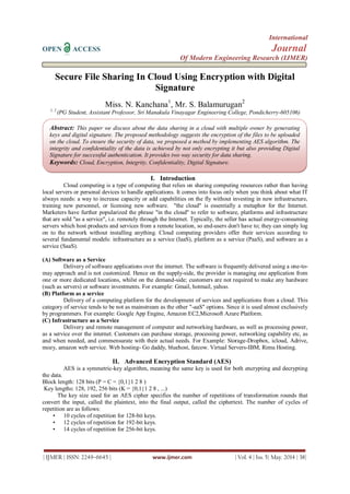International
OPEN ACCESS Journal
Of Modern Engineering Research (IJMER)
| IJMER | ISSN: 2249–6645 | www.ijmer.com | Vol. 4 | Iss. 5| May. 2014 | 38|
Secure File Sharing In Cloud Using Encryption with Digital
Signature
Miss. N. Kanchana1
, Mr. S. Balamurugan2
1, 2
(PG Student, Assistant Professor, Sri Manakula Vinayagar Engineering College, Pondicherry-605106)
I. Introduction
Cloud computing is a type of computing that relies on sharing computing resources rather than having
local servers or personal devices to handle applications. It comes into focus only when you think about what IT
always needs: a way to increase capacity or add capabilities on the fly without investing in new infrastructure,
training new personnel, or licensing new software. "the cloud" is essentially a metaphor for the Internet.
Marketers have further popularized the phrase "in the cloud" to refer to software, platforms and infrastructure
that are sold "as a service", i.e. remotely through the Internet. Typically, the seller has actual energy-consuming
servers which host products and services from a remote location, so end-users don't have to; they can simply log
on to the network without installing anything. Cloud computing providers offer their services according to
several fundamental models: infrastructure as a service (IaaS), platform as a service (PaaS), and software as a
service (SaaS).
(A) Software as a Service
Delivery of software applications over the internet. The software is frequently delivered using a one-to-
may approach and is not customized. Hence on the supply-side, the provider is managing one application from
one or more dedicated locations, whilst on the demand-side; customers are not required to make any hardware
(such as servers) or software investments. For example: Gmail, hotmail, yahoo.
(B) Platform as a service
Delivery of a computing platform for the development of services and applications from a cloud. This
category of service tends to be not as mainstream as the other "-aaS" options. Since it is used almost exclusively
by programmers. For example: Google App Engine, Amazon EC2,Microsoft Azure Platform.
(C) Infrastructure as a Service
Delivery and remote management of computer and networking hardware, as well as processing power,
as a service over the internet. Customers can purchase storage, processing power, networking capability etc, as
and when needed, and commensurate with their actual needs. For Example: Storage-Dropbox, icloud, Adrive,
mozy, amazon web service. Web hosting- Go daddy, bluehost, fatcow. Virtual Servers-IBM, Rimu Hosting.
II. Advanced Encryption Standard (AES)
AES is a symmetric-key algorithm, meaning the same key is used for both encrypting and decrypting
the data.
Block length: 128 bits (P = C = {0,1}1 2 8 )
Key lengths: 128, 192, 256 bits (K = {0,1}1 2 8 , ...)
The key size used for an AES cipher specifies the number of repetitions of transformation rounds that
convert the input, called the plaintext, into the final output, called the ciphertext. The number of cycles of
repetition are as follows:
• 10 cycles of repetition for 128-bit keys.
• 12 cycles of repetition for 192-bit keys.
• 14 cycles of repetition for 256-bit keys.
Abstract: This paper we discuss about the data sharing in a cloud with multiple owner by generating
keys and digital signature. The proposed methodology suggests the encryption of the files to be uploaded
on the cloud. To ensure the security of data, we proposed a method by implementing AES algorithm. The
integrity and confidentiality of the data is achieved by not only encrypting it but also providing Digital
Signature for successful authentication. It provides two way security for data sharing.
Keywords: Cloud, Encryption, Integrity, Confidentiality, Digital Signature.
 