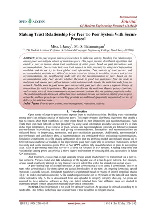 International
OPEN ACCESS Journal
Of Modern Engineering Research (IJMER)
| IJMER | ISSN: 2249–6645 | www.ijmer.com | Vol. 4 | Iss. 5| May. 2014 | 42|
Making Trust Relationship For Peer To Peer System With Secure
Protocol
Miss. I. Jancy1
, Mr. S. Balamurugan2
1, 2
(PG Student, Assistant Professor, Sri ManakulaVinayagar Engineering College, Pondicherry-605106)
I. Introduction
Open nature of peer-to-peer systems exposes them to malicious activity. Building trust relationships
among peers can mitigate attacks of malicious peers. This paper presents distributed algorithms that enable a
peer to reason about trust worthiness of other peers based on past interactions and recommendations. Peers
create their own trust network in their proximity by using local information available and do not try to learn
global trust information. Two contexts of trust, service, and recommendation contexts are defined to measure
trustworthiness in providing services and giving recommendations. Interactions and recommendations are
evaluated based on importance, recentness, and peer satisfaction parameters. Additionally, recommender‟s
trustworthiness and confidence about a recommendation are considered while evaluating recommendations.
Simulation experiments on a file sharing application show that the proposed model can mitigate attacks on 16
different malicious behavior models. In the experiments, good peers were able to form trust relationships in their
proximity and isolate malicious peers. Peer to Peer (P2P) systems rely on collaboration of peers to accomplish
tasks. Ease of performing malicious activity is a threat for security of P2P systems. Creating long-term trust
relationships among peers can provide a more secure environment by reducing risk and uncertainty in future
P2P interactions.
And Therefore, classic peer-to-peer unaware viruses could inadvertently be transmitted via a peer-to-
peer network. Viruses could also take advantage of the regular use of a peer-to-peer network. For example,
viruses could specifically attempt to copy themselves to or infect files within the shared peer-to-peer space.
A peer sharing files is called an uploader. A peer downloading a file is called a downloader. The set of
peers who downloaded a file from a peer are called downloaders of the peer. An ongoing download/ upload
operation is called a session. Simulation parameters aregenerated based on results of several empirical studies
[6], [7] to make observations realistic. A file search request reaches up to 40 percent of the network and returns
online uploaders only. A file is downloaded from one uploader to simplify integrity checking. All peers are
assumed to have antivirus software so they can detect infected files Four different cases are studied to
understand effects of trust calculation methods under attack conditions:
No trust. Trust information is not used for uploader selection. An uploader is selected according to its
bandwidth. This method is the base case to understand if trust is helpful to mitigate attacks.
Abstract: In the peer-to-peer systems exposes them to malicious activity. Building trust relationships
among peers can mitigate attacks of malicious peers. This paper presents distributed algorithms that
enable a peer to reason about trust worthiness of other peers based on past interactions and
recommendations. Peers create their own trust network in their proximity by using local information
available and do not try to learn global trust information. Two contexts of trust, service, and
recommendation contexts are defined to measure trustworthiness in providing services and giving
recommendations. So, neighbouring node will give the recommendation to peer. Based on the
recommendation only Peer decides whether the node is good (or) malicious. Find the node is
malicious node means peer will not interact with malicious node. Isolate the malicious node from the
network. Find the node is good means peer interact with good peer. Peer stores a separate history of
interactions for each Acquaintance. This paper also discuss the malicious threats, privacy concerns,
and security risks of three commonpeer-to-peer network systems that are gaining popularity today.
The malicious threats discussed willinclude how malicious threats can harness existing peer-to-peer
networks, and how peer-to-peernetworking provides an additional (potentially unprotected) vector of
delivery for malicious code.
Index Terms: Peer-to-peer systems, trust management, reputation, security.
 