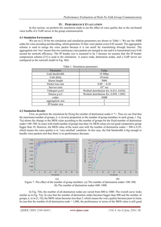 Performance Evaluation of Push-To-Talk Group Communication
| IJMER | ISSN: 2249–6645 | www.ijmer.com | Vol. 4 | Iss. 6| June. 2014 | 38|
IV. PERFORMANCE EVALUATION
In this section, we perform the simulation study to see the effect of voice quality due to the out-bound
voice traffic of a VoIP server in the group communication.
4.1 Simulation Environment
We use ns-2.34 for the simulation and simulation parameters are shown in Table 1. We use the AMR
codec for voice encoding and decoding, which generates 32-byte voice packet every 0.02 second. The aggregation
scheme is used to merge the voice packet because it is too small for transmitting through Internet. The
aggregation size „two‟ means that two continuous voice packets are merged as one and it is transmitted every 0.04
second for network efficiency. The IP header size is assumed to be 3 because we assume that the IP header
compression scheme [15] is used in the simulation. A source node, destination nodes, and a VoIP server are
configured as the network model in Fig. 4(b).
Table 1. Simulation parameters
Parameter Value
Link bandwidth 10 Mbps
Link delay 10 msec
Queue length 5000
Packet loss rate 0.00 ~ 0.20
Service time 10-6
sec
Talkspurt p.d.f. Weibull distribution f(x; 0.412, 0.824)
Silence p.d.f. Weibull distribution f(x; 0.899, 1.089)
codec AMR
aggregation size 2
IP header size 3
4.2 Simulation Results
First, we perform the simulation by fixing the number of destination nodes k * l. Thus we can find that
the maximum number of groups, k, is inverse proportion to the number of group members in each group, l. Fig.
7(a) shows the change in the MOS value according to the number of groups for the fixed number of destination
nodes=100~500. In cases with small number of groups less than 10, MOS values are not good compared to group
bigger than 10. However, the MOS value of the worst case with the number of destination nodes = 500 is 4.29,
which means the voice quality is in „very satisfied‟ condition. In this case, the link bandwidth is big enough to
handle voice packets and thus there is no performance decrease.
(a) (b)
Figure 7. The effect of the number of group members: (a) The number of destination nodes=100~500;
(b) The number of destination nodes=600~1000
In Fig. 7(b), the number of all destination nodes are varied from 600 to 1000. The overall curve looks
similar as in Fig. 7(a). In case that the number of destination nodes becomes bigger than 900 and the number of
groups, k, in in [1, 10], the MOS values becomes less than 3, which means the voice quality becomes poor to listen.
In case that the number of all destination node = 1,000, the performance in terms of the MOS value is still good
 